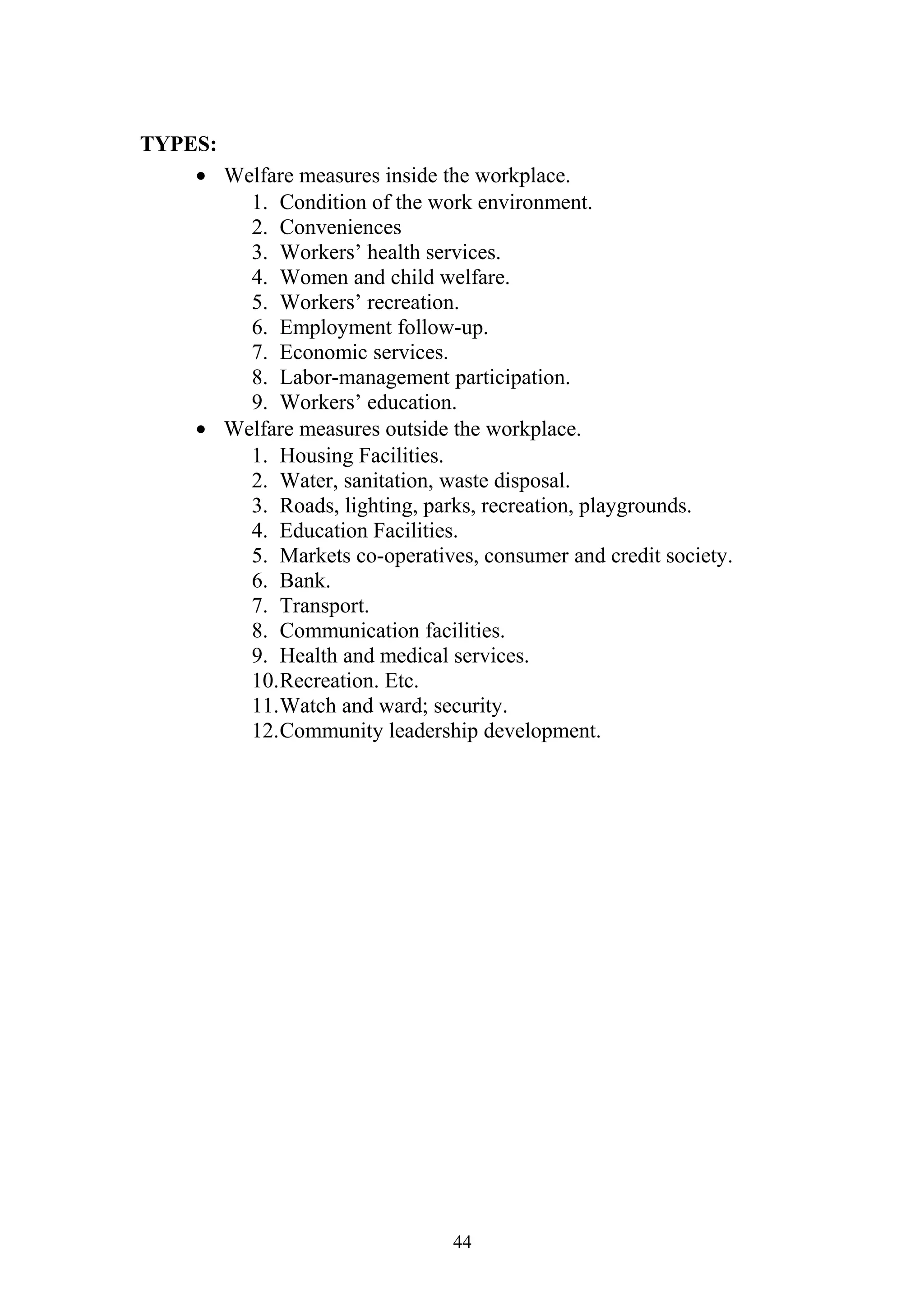 TYPES: 
· Welfare measures inside the workplace. 
1. Condition of the work environment. 
2. Conveniences 
3. Workers’ health services. 
4. Women and child welfare. 
5. Workers’ recreation. 
6. Employment follow-up. 
7. Economic services. 
8. Labor-management participation. 
9. Workers’ education. 
· Welfare measures outside the workplace. 
1. Housing Facilities. 
2. Water, sanitation, waste disposal. 
3. Roads, lighting, parks, recreation, playgrounds. 
4. Education Facilities. 
5. Markets co-operatives, consumer and credit society. 
6. Bank. 
7. Transport. 
8. Communication facilities. 
9. Health and medical services. 
10.Recreation. Etc. 
11.Watch and ward; security. 
12.Community leadership development. 
44 
 
