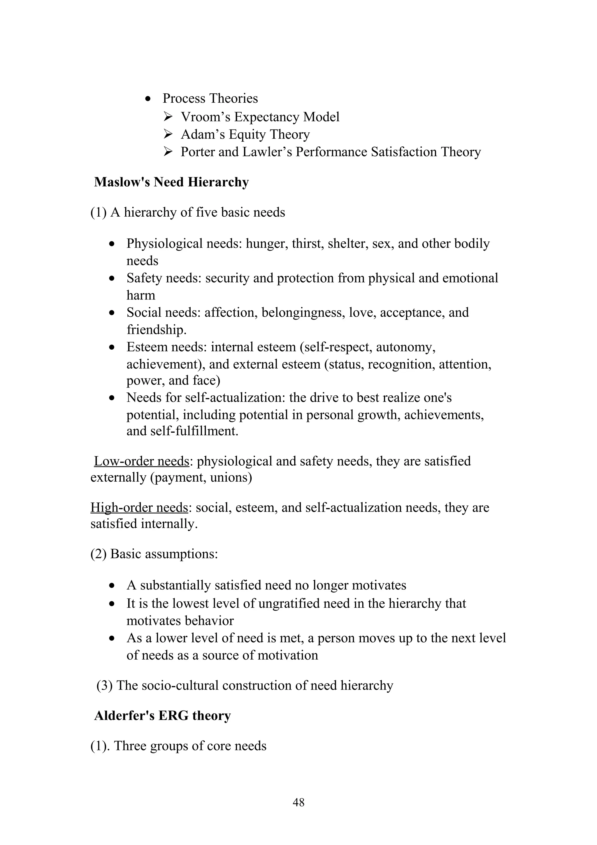 · Process Theories 
 Vroom’s Expectancy Model 
 Adam’s Equity Theory 
 Porter and Lawler’s Performance Satisfaction Theory 
Maslow's Need Hierarchy 
(1) A hierarchy of five basic needs 
· Physiological needs: hunger, thirst, shelter, sex, and other bodily 
needs 
· Safety needs: security and protection from physical and emotional 
harm 
· Social needs: affection, belongingness, love, acceptance, and 
friendship. 
· Esteem needs: internal esteem (self-respect, autonomy, 
achievement), and external esteem (status, recognition, attention, 
power, and face) 
· Needs for self-actualization: the drive to best realize one's 
potential, including potential in personal growth, achievements, 
and self-fulfillment. 
Low-order needs: physiological and safety needs, they are satisfied 
externally (payment, unions) 
High-order needs: social, esteem, and self-actualization needs, they are 
satisfied internally. 
(2) Basic assumptions: 
· A substantially satisfied need no longer motivates 
· It is the lowest level of ungratified need in the hierarchy that 
motivates behavior 
· As a lower level of need is met, a person moves up to the next level 
of needs as a source of motivation 
(3) The socio-cultural construction of need hierarchy 
Alderfer's ERG theory 
(1). Three groups of core needs 
48 
 