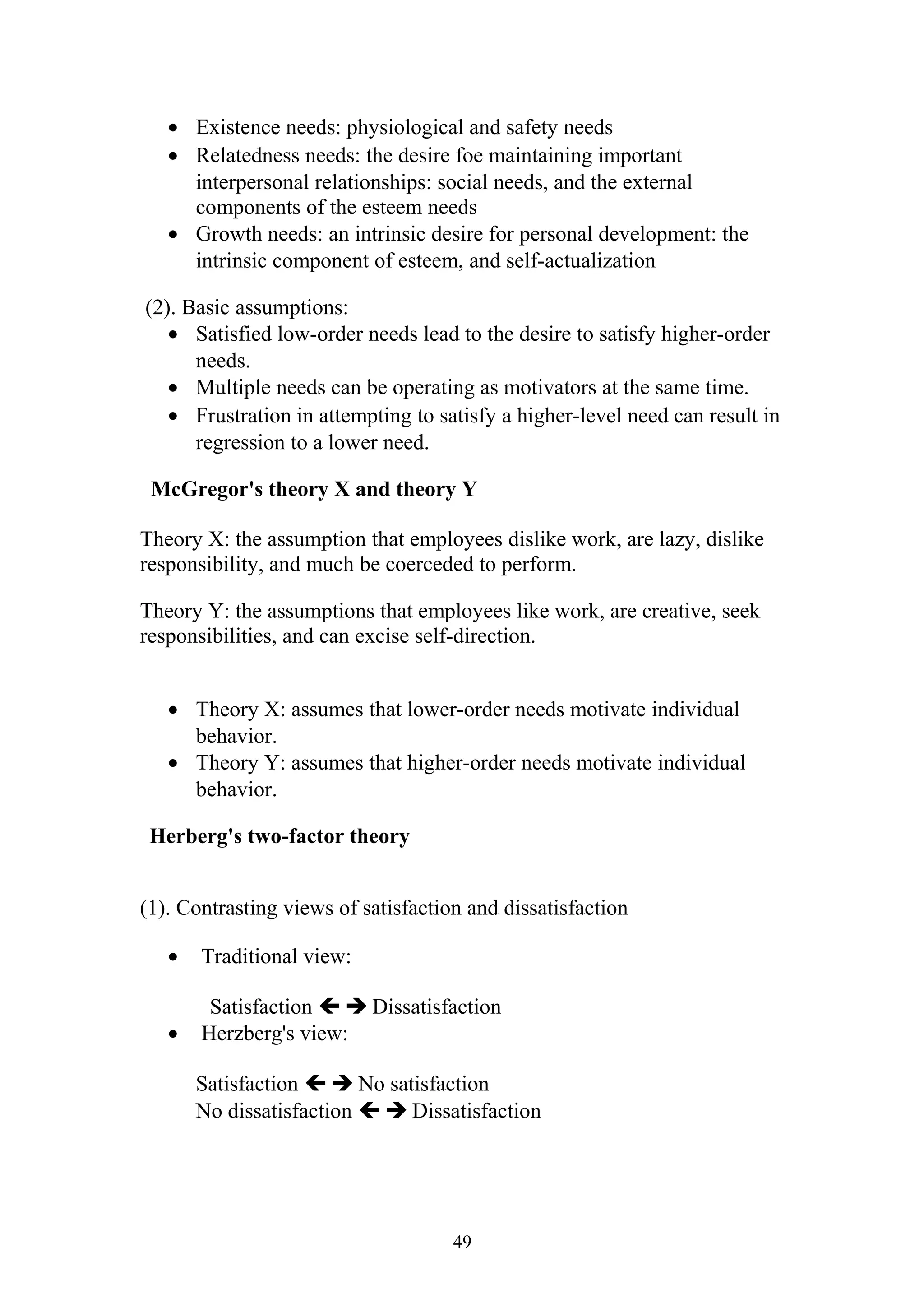 · Existence needs: physiological and safety needs 
· Relatedness needs: the desire foe maintaining important 
interpersonal relationships: social needs, and the external 
components of the esteem needs 
· Growth needs: an intrinsic desire for personal development: the 
intrinsic component of esteem, and self-actualization 
(2). Basic assumptions: 
· Satisfied low-order needs lead to the desire to satisfy higher-order 
needs. 
· Multiple needs can be operating as motivators at the same time. 
· Frustration in attempting to satisfy a higher-level need can result in 
regression to a lower need. 
McGregor's theory X and theory Y 
Theory X: the assumption that employees dislike work, are lazy, dislike 
responsibility, and much be coerceded to perform. 
Theory Y: the assumptions that employees like work, are creative, seek 
responsibilities, and can excise self-direction. 
· Theory X: assumes that lower-order needs motivate individual 
behavior. 
· Theory Y: assumes that higher-order needs motivate individual 
behavior. 
Herberg's two-factor theory 
(1). Contrasting views of satisfaction and dissatisfaction 
· Traditional view: 
Satisfaction   Dissatisfaction 
· Herzberg's view: 
Satisfaction   No satisfaction 
No dissatisfaction   Dissatisfaction 
49 
 