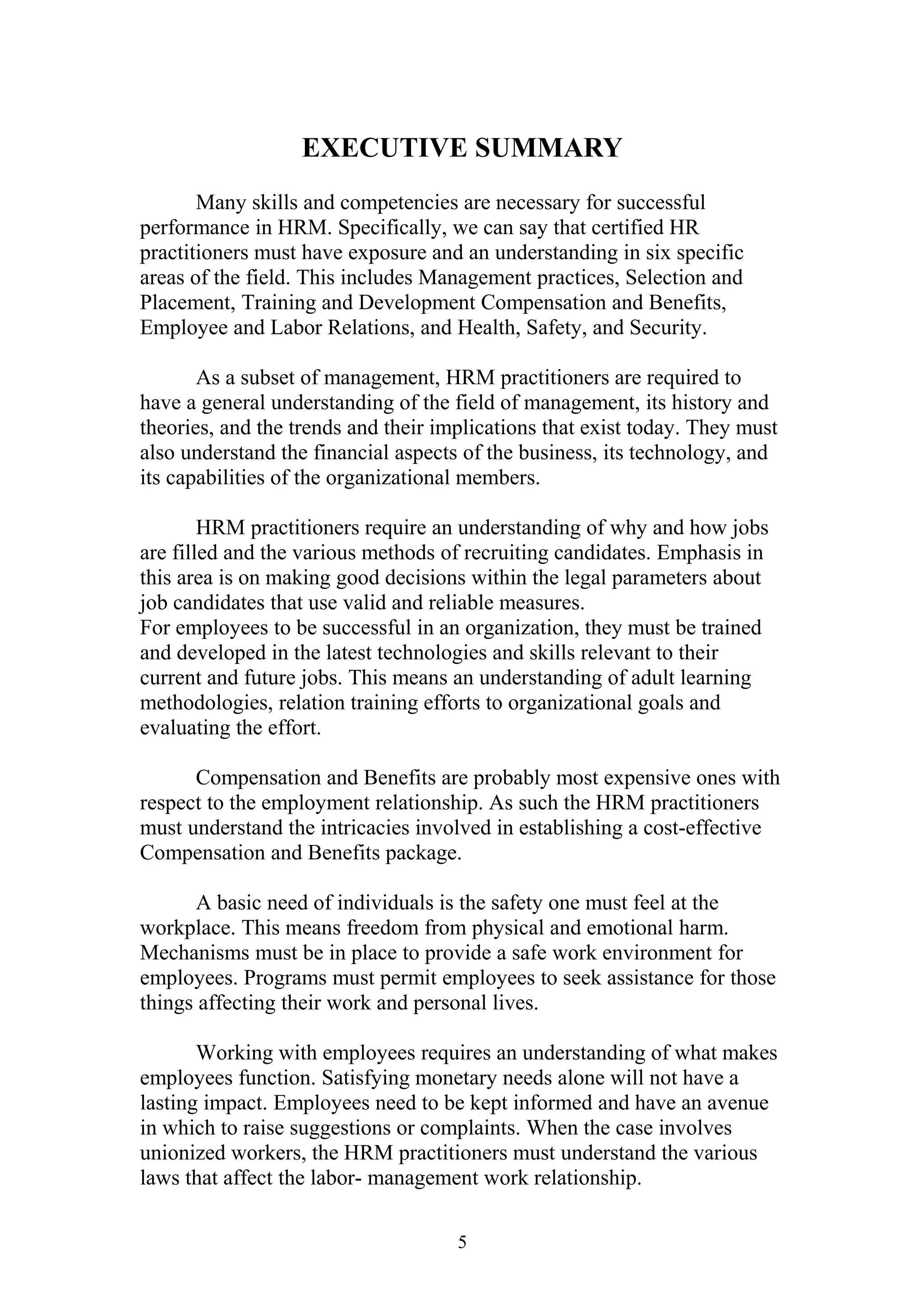 EXECUTIVE SUMMARY 
Many skills and competencies are necessary for successful 
performance in HRM. Specifically, we can say that certified HR 
practitioners must have exposure and an understanding in six specific 
areas of the field. This includes Management practices, Selection and 
Placement, Training and Development Compensation and Benefits, 
Employee and Labor Relations, and Health, Safety, and Security. 
As a subset of management, HRM practitioners are required to 
have a general understanding of the field of management, its history and 
theories, and the trends and their implications that exist today. They must 
also understand the financial aspects of the business, its technology, and 
its capabilities of the organizational members. 
HRM practitioners require an understanding of why and how jobs 
are filled and the various methods of recruiting candidates. Emphasis in 
this area is on making good decisions within the legal parameters about 
job candidates that use valid and reliable measures. 
For employees to be successful in an organization, they must be trained 
and developed in the latest technologies and skills relevant to their 
current and future jobs. This means an understanding of adult learning 
methodologies, relation training efforts to organizational goals and 
evaluating the effort. 
Compensation and Benefits are probably most expensive ones with 
respect to the employment relationship. As such the HRM practitioners 
must understand the intricacies involved in establishing a cost-effective 
Compensation and Benefits package. 
A basic need of individuals is the safety one must feel at the 
workplace. This means freedom from physical and emotional harm. 
Mechanisms must be in place to provide a safe work environment for 
employees. Programs must permit employees to seek assistance for those 
things affecting their work and personal lives. 
Working with employees requires an understanding of what makes 
employees function. Satisfying monetary needs alone will not have a 
lasting impact. Employees need to be kept informed and have an avenue 
in which to raise suggestions or complaints. When the case involves 
unionized workers, the HRM practitioners must understand the various 
laws that affect the labor- management work relationship. 
5 
 