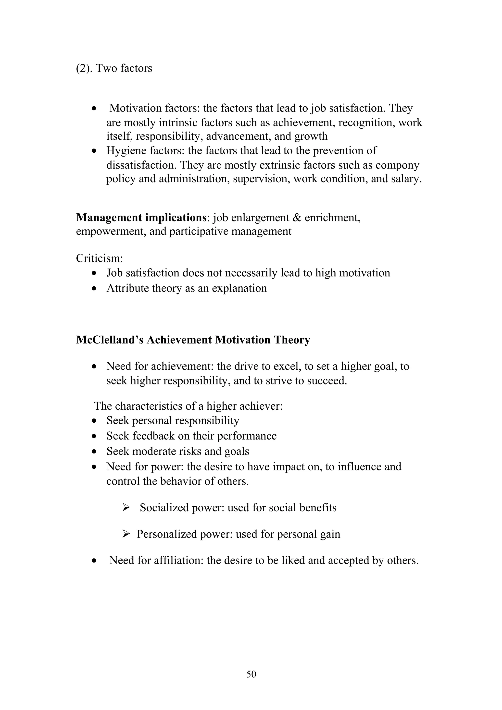 (2). Two factors 
· Motivation factors: the factors that lead to job satisfaction. They 
are mostly intrinsic factors such as achievement, recognition, work 
itself, responsibility, advancement, and growth 
· Hygiene factors: the factors that lead to the prevention of 
dissatisfaction. They are mostly extrinsic factors such as compony 
policy and administration, supervision, work condition, and salary. 
Management implications: job enlargement & enrichment, 
empowerment, and participative management 
Criticism: 
· Job satisfaction does not necessarily lead to high motivation 
· Attribute theory as an explanation 
McClelland’s Achievement Motivation Theory 
· Need for achievement: the drive to excel, to set a higher goal, to 
seek higher responsibility, and to strive to succeed. 
The characteristics of a higher achiever: 
· Seek personal responsibility 
· Seek feedback on their performance 
· Seek moderate risks and goals 
· Need for power: the desire to have impact on, to influence and 
control the behavior of others. 
 Socialized power: used for social benefits 
 Personalized power: used for personal gain 
· Need for affiliation: the desire to be liked and accepted by others. 
50 
 