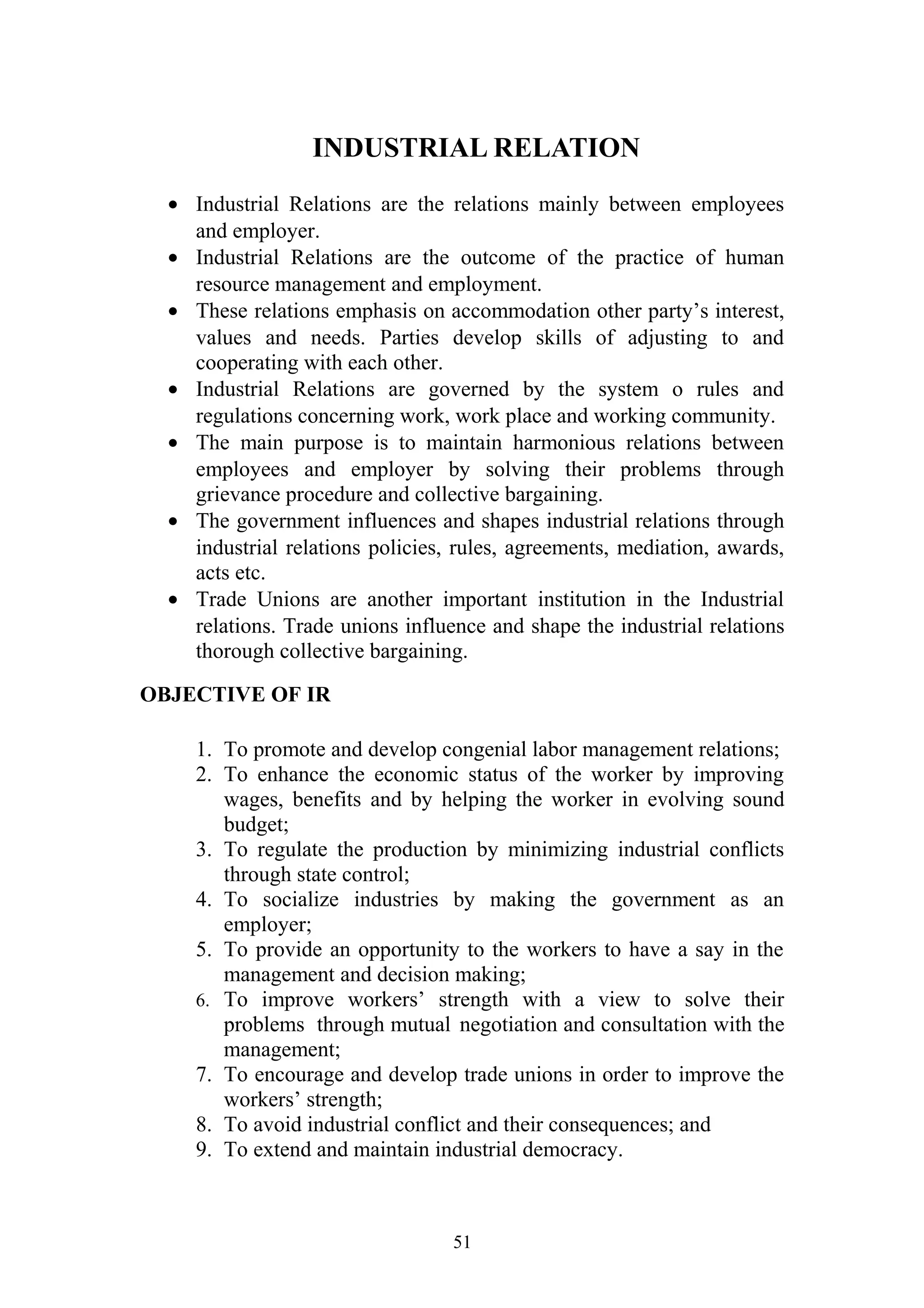 INDUSTRIAL RELATION 
· Industrial Relations are the relations mainly between employees 
and employer. 
· Industrial Relations are the outcome of the practice of human 
resource management and employment. 
· These relations emphasis on accommodation other party’s interest, 
values and needs. Parties develop skills of adjusting to and 
cooperating with each other. 
· Industrial Relations are governed by the system o rules and 
regulations concerning work, work place and working community. 
· The main purpose is to maintain harmonious relations between 
employees and employer by solving their problems through 
grievance procedure and collective bargaining. 
· The government influences and shapes industrial relations through 
industrial relations policies, rules, agreements, mediation, awards, 
acts etc. 
· Trade Unions are another important institution in the Industrial 
relations. Trade unions influence and shape the industrial relations 
thorough collective bargaining. 
OBJECTIVE OF IR 
1. To promote and develop congenial labor management relations; 
2. To enhance the economic status of the worker by improving 
wages, benefits and by helping the worker in evolving sound 
budget; 
3. To regulate the production by minimizing industrial conflicts 
through state control; 
4. To socialize industries by making the government as an 
employer; 
5. To provide an opportunity to the workers to have a say in the 
management and decision making; 
6. To improve workers’ strength with a view to solve their 
problems through mutual negotiation and consultation with the 
management; 
7. To encourage and develop trade unions in order to improve the 
workers’ strength; 
8. To avoid industrial conflict and their consequences; and 
9. To extend and maintain industrial democracy. 
51 
 