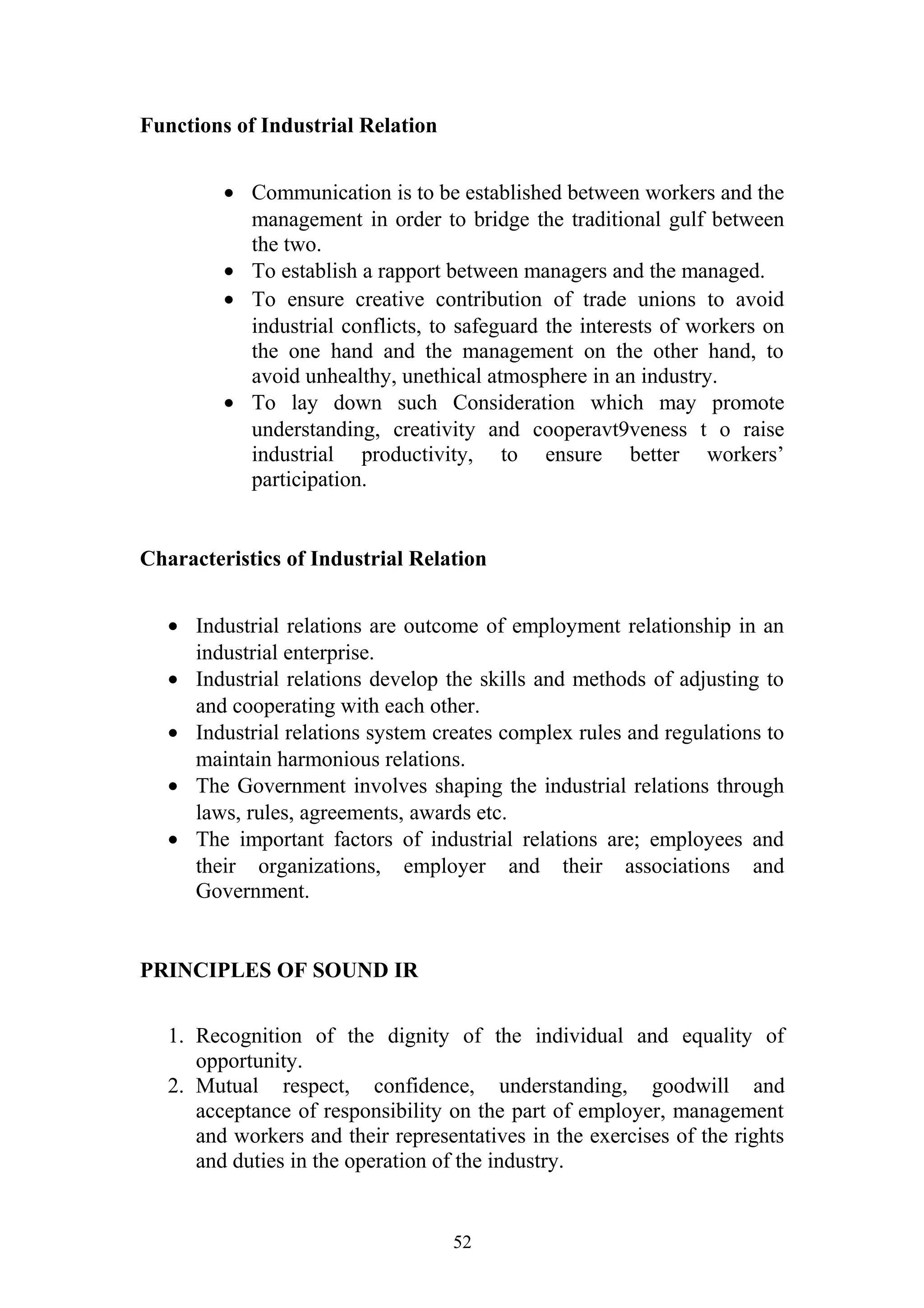 Functions of Industrial Relation 
· Communication is to be established between workers and the 
management in order to bridge the traditional gulf between 
the two. 
· To establish a rapport between managers and the managed. 
· To ensure creative contribution of trade unions to avoid 
industrial conflicts, to safeguard the interests of workers on 
the one hand and the management on the other hand, to 
avoid unhealthy, unethical atmosphere in an industry. 
· To lay down such Consideration which may promote 
understanding, creativity and cooperavt9veness t o raise 
industrial productivity, to ensure better workers’ 
participation. 
Characteristics of Industrial Relation 
· Industrial relations are outcome of employment relationship in an 
industrial enterprise. 
· Industrial relations develop the skills and methods of adjusting to 
and cooperating with each other. 
· Industrial relations system creates complex rules and regulations to 
maintain harmonious relations. 
· The Government involves shaping the industrial relations through 
laws, rules, agreements, awards etc. 
· The important factors of industrial relations are; employees and 
their organizations, employer and their associations and 
Government. 
PRINCIPLES OF SOUND IR 
1. Recognition of the dignity of the individual and equality of 
opportunity. 
2. Mutual respect, confidence, understanding, goodwill and 
acceptance of responsibility on the part of employer, management 
and workers and their representatives in the exercises of the rights 
and duties in the operation of the industry. 
52 
 