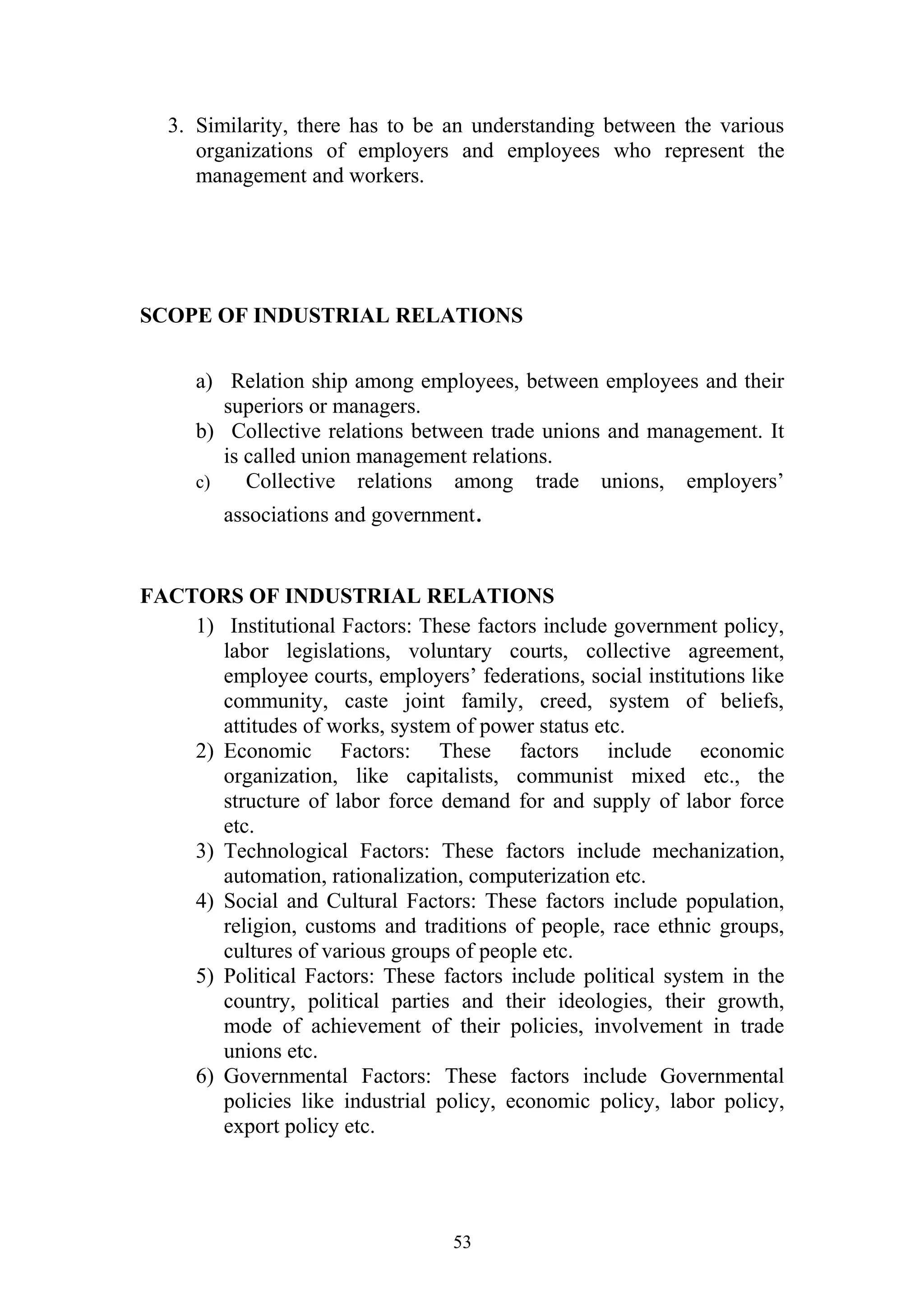 3. Similarity, there has to be an understanding between the various 
organizations of employers and employees who represent the 
management and workers. 
SCOPE OF INDUSTRIAL RELATIONS 
a) Relation ship among employees, between employees and their 
superiors or managers. 
b) Collective relations between trade unions and management. It 
is called union management relations. 
c) Collective relations among trade unions, employers’ 
associations and government. 
FACTORS OF INDUSTRIAL RELATIONS 
1) Institutional Factors: These factors include government policy, 
labor legislations, voluntary courts, collective agreement, 
employee courts, employers’ federations, social institutions like 
community, caste joint family, creed, system of beliefs, 
attitudes of works, system of power status etc. 
2) Economic Factors: These factors include economic 
organization, like capitalists, communist mixed etc., the 
structure of labor force demand for and supply of labor force 
etc. 
3) Technological Factors: These factors include mechanization, 
automation, rationalization, computerization etc. 
4) Social and Cultural Factors: These factors include population, 
religion, customs and traditions of people, race ethnic groups, 
cultures of various groups of people etc. 
5) Political Factors: These factors include political system in the 
country, political parties and their ideologies, their growth, 
mode of achievement of their policies, involvement in trade 
unions etc. 
6) Governmental Factors: These factors include Governmental 
policies like industrial policy, economic policy, labor policy, 
export policy etc. 
53 
 