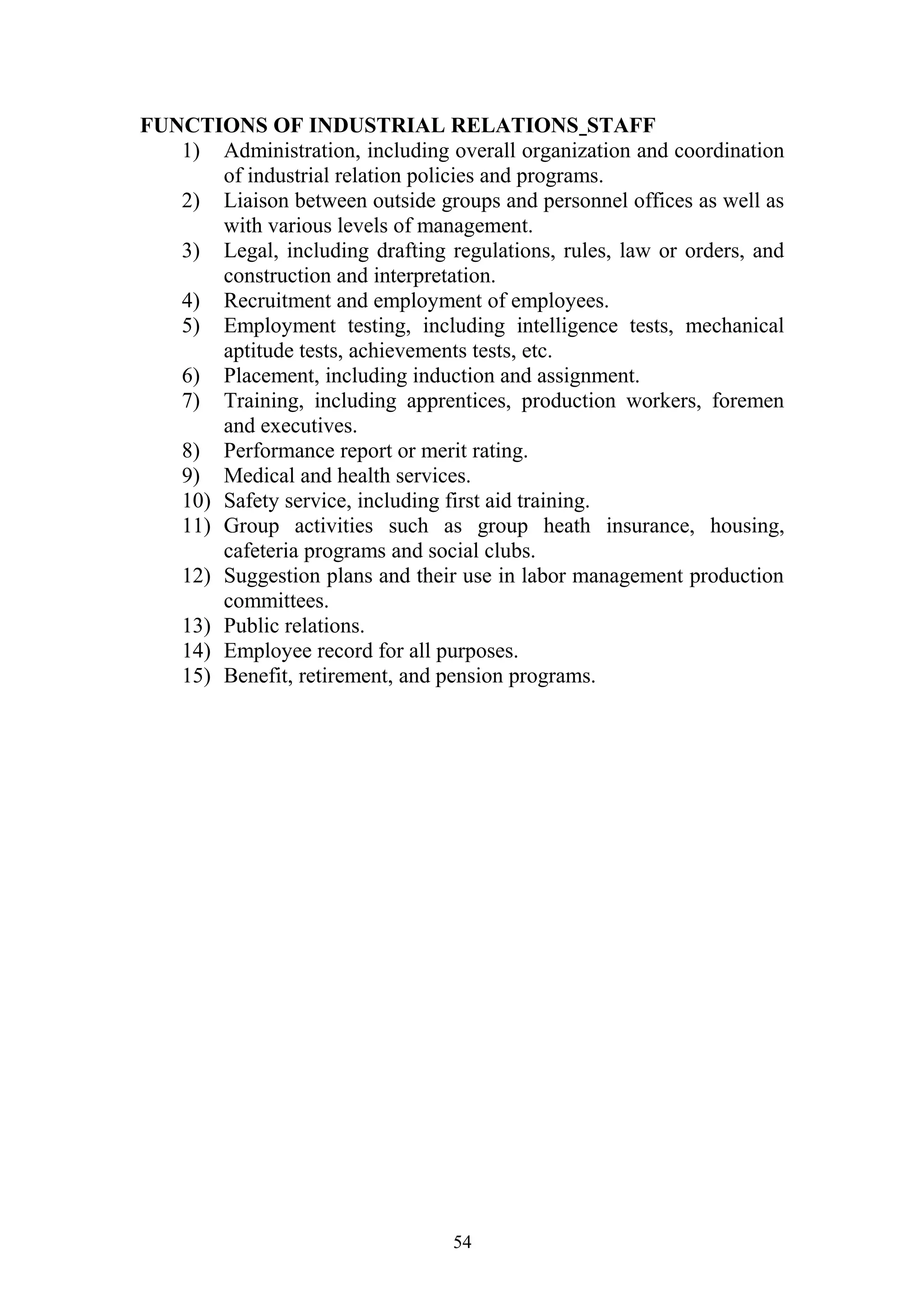 FUNCTIONS OF INDUSTRIAL RELATIONS STAFF 
1) Administration, including overall organization and coordination 
of industrial relation policies and programs. 
2) Liaison between outside groups and personnel offices as well as 
with various levels of management. 
3) Legal, including drafting regulations, rules, law or orders, and 
construction and interpretation. 
4) Recruitment and employment of employees. 
5) Employment testing, including intelligence tests, mechanical 
aptitude tests, achievements tests, etc. 
6) Placement, including induction and assignment. 
7) Training, including apprentices, production workers, foremen 
and executives. 
8) Performance report or merit rating. 
9) Medical and health services. 
10) Safety service, including first aid training. 
11) Group activities such as group heath insurance, housing, 
cafeteria programs and social clubs. 
12) Suggestion plans and their use in labor management production 
committees. 
13) Public relations. 
14) Employee record for all purposes. 
15) Benefit, retirement, and pension programs. 
54 
 