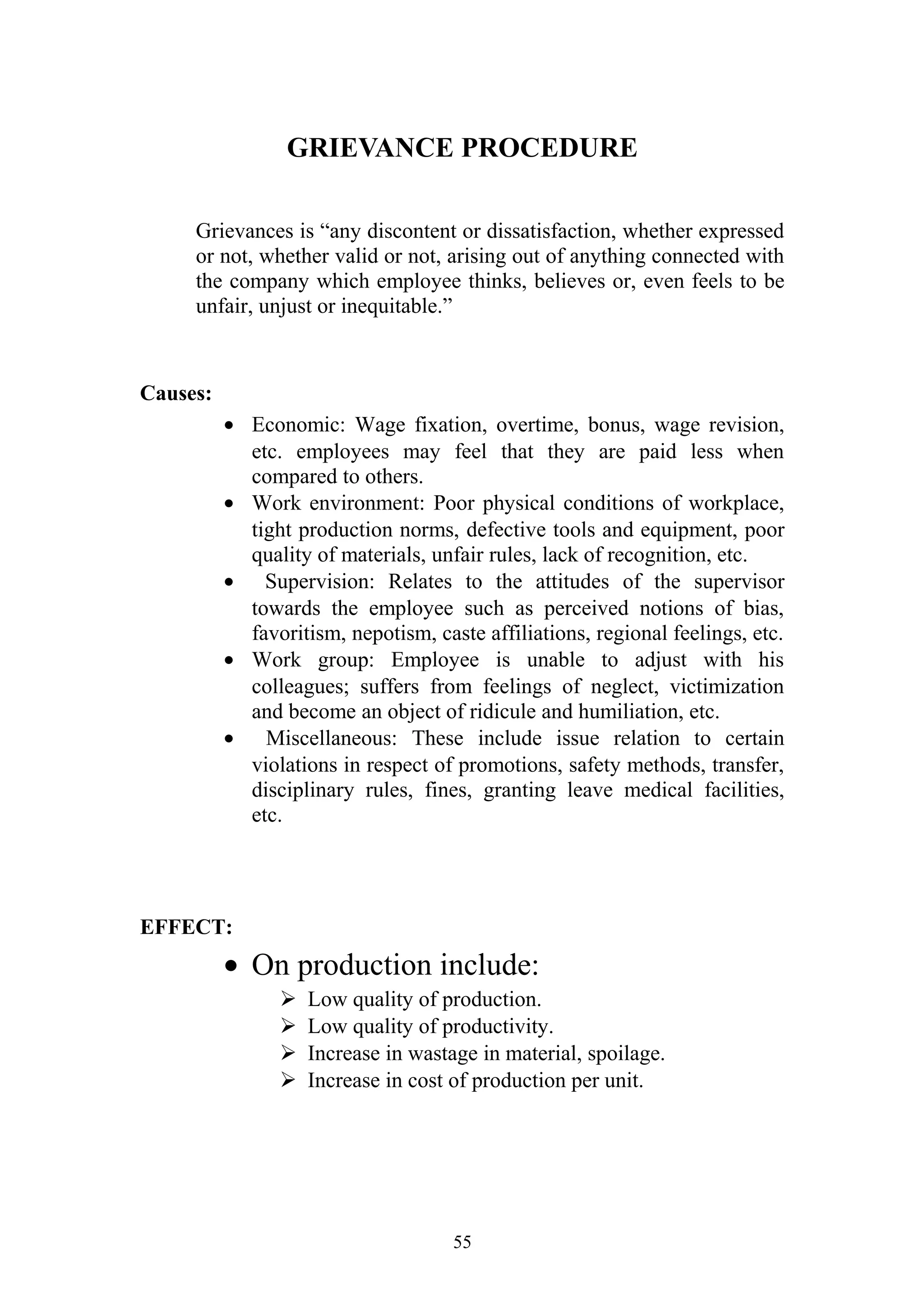 GRIEVANCE PROCEDURE 
Grievances is “any discontent or dissatisfaction, whether expressed 
or not, whether valid or not, arising out of anything connected with 
the company which employee thinks, believes or, even feels to be 
unfair, unjust or inequitable.” 
Causes: 
· Economic: Wage fixation, overtime, bonus, wage revision, 
etc. employees may feel that they are paid less when 
compared to others. 
· Work environment: Poor physical conditions of workplace, 
tight production norms, defective tools and equipment, poor 
quality of materials, unfair rules, lack of recognition, etc. 
· Supervision: Relates to the attitudes of the supervisor 
towards the employee such as perceived notions of bias, 
favoritism, nepotism, caste affiliations, regional feelings, etc. 
· Work group: Employee is unable to adjust with his 
colleagues; suffers from feelings of neglect, victimization 
and become an object of ridicule and humiliation, etc. 
· Miscellaneous: These include issue relation to certain 
violations in respect of promotions, safety methods, transfer, 
disciplinary rules, fines, granting leave medical facilities, 
etc. 
EFFECT: 
· On production include: 
 Low quality of production. 
 Low quality of productivity. 
 Increase in wastage in material, spoilage. 
 Increase in cost of production per unit. 
55 
 