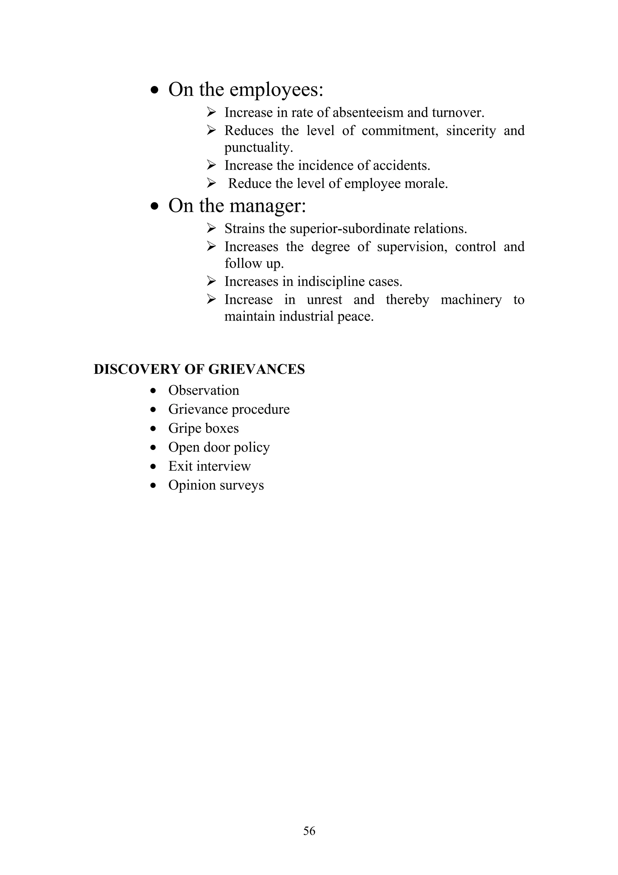 · On the employees: 
 Increase in rate of absenteeism and turnover. 
 Reduces the level of commitment, sincerity and 
punctuality. 
 Increase the incidence of accidents. 
 Reduce the level of employee morale. 
· On the manager: 
 Strains the superior-subordinate relations. 
 Increases the degree of supervision, control and 
follow up. 
 Increases in indiscipline cases. 
 Increase in unrest and thereby machinery to 
maintain industrial peace. 
DISCOVERY OF GRIEVANCES 
· Observation 
· Grievance procedure 
· Gripe boxes 
· Open door policy 
· Exit interview 
· Opinion surveys 
56 
 