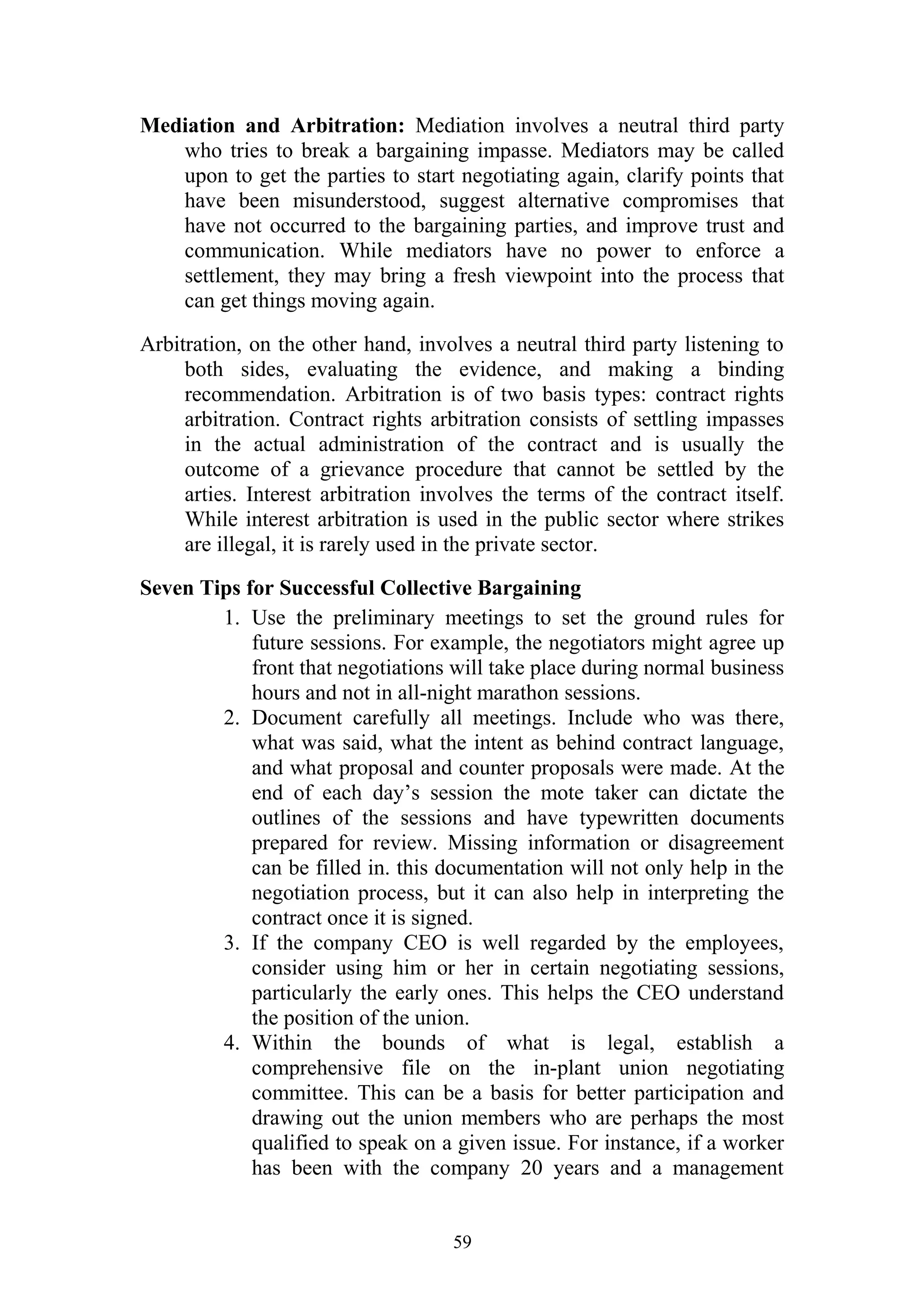 Mediation and Arbitration: Mediation involves a neutral third party 
who tries to break a bargaining impasse. Mediators may be called 
upon to get the parties to start negotiating again, clarify points that 
have been misunderstood, suggest alternative compromises that 
have not occurred to the bargaining parties, and improve trust and 
communication. While mediators have no power to enforce a 
settlement, they may bring a fresh viewpoint into the process that 
can get things moving again. 
Arbitration, on the other hand, involves a neutral third party listening to 
both sides, evaluating the evidence, and making a binding 
recommendation. Arbitration is of two basis types: contract rights 
arbitration. Contract rights arbitration consists of settling impasses 
in the actual administration of the contract and is usually the 
outcome of a grievance procedure that cannot be settled by the 
arties. Interest arbitration involves the terms of the contract itself. 
While interest arbitration is used in the public sector where strikes 
are illegal, it is rarely used in the private sector. 
Seven Tips for Successful Collective Bargaining 
1. Use the preliminary meetings to set the ground rules for 
future sessions. For example, the negotiators might agree up 
front that negotiations will take place during normal business 
hours and not in all-night marathon sessions. 
2. Document carefully all meetings. Include who was there, 
what was said, what the intent as behind contract language, 
and what proposal and counter proposals were made. At the 
end of each day’s session the mote taker can dictate the 
outlines of the sessions and have typewritten documents 
prepared for review. Missing information or disagreement 
can be filled in. this documentation will not only help in the 
negotiation process, but it can also help in interpreting the 
contract once it is signed. 
3. If the company CEO is well regarded by the employees, 
consider using him or her in certain negotiating sessions, 
particularly the early ones. This helps the CEO understand 
the position of the union. 
4. Within the bounds of what is legal, establish a 
comprehensive file on the in-plant union negotiating 
committee. This can be a basis for better participation and 
drawing out the union members who are perhaps the most 
qualified to speak on a given issue. For instance, if a worker 
has been with the company 20 years and a management 
59 
 