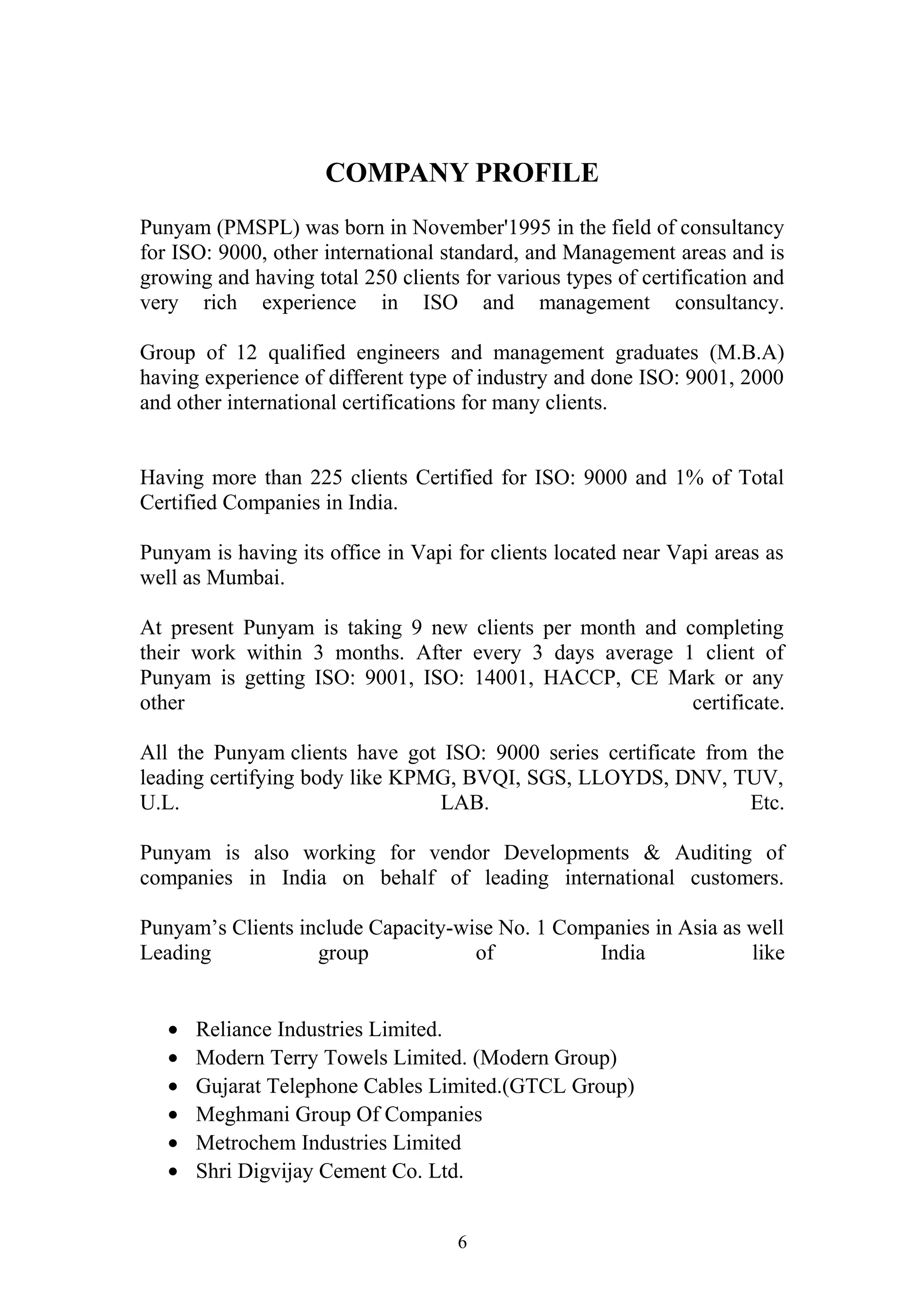 COMPANY PROFILE 
Punyam (PMSPL) was born in November'1995 in the field of consultancy 
for ISO: 9000, other international standard, and Management areas and is 
growing and having total 250 clients for various types of certification and 
very rich experience in ISO and management consultancy. 
Group of 12 qualified engineers and management graduates (M.B.A) 
having experience of different type of industry and done ISO: 9001, 2000 
and other international certifications for many clients. 
Having more than 225 clients Certified for ISO: 9000 and 1% of Total 
Certified Companies in India. 
Punyam is having its office in Vapi for clients located near Vapi areas as 
well as Mumbai. 
At present Punyam is taking 9 new clients per month and completing 
their work within 3 months. After every 3 days average 1 client of 
Punyam is getting ISO: 9001, ISO: 14001, HACCP, CE Mark or any 
other certificate. 
All the Punyam clients have got ISO: 9000 series certificate from the 
leading certifying body like KPMG, BVQI, SGS, LLOYDS, DNV, TUV, 
U.L. LAB. Etc. 
Punyam is also working for vendor Developments & Auditing of 
companies in India on behalf of leading international customers. 
Punyam’s Clients include Capacity-wise No. 1 Companies in Asia as well 
Leading group of India like 
· Reliance Industries Limited. 
· Modern Terry Towels Limited. (Modern Group) 
· Gujarat Telephone Cables Limited.(GTCL Group) 
· Meghmani Group Of Companies 
· Metrochem Industries Limited 
· Shri Digvijay Cement Co. Ltd. 
6 
 