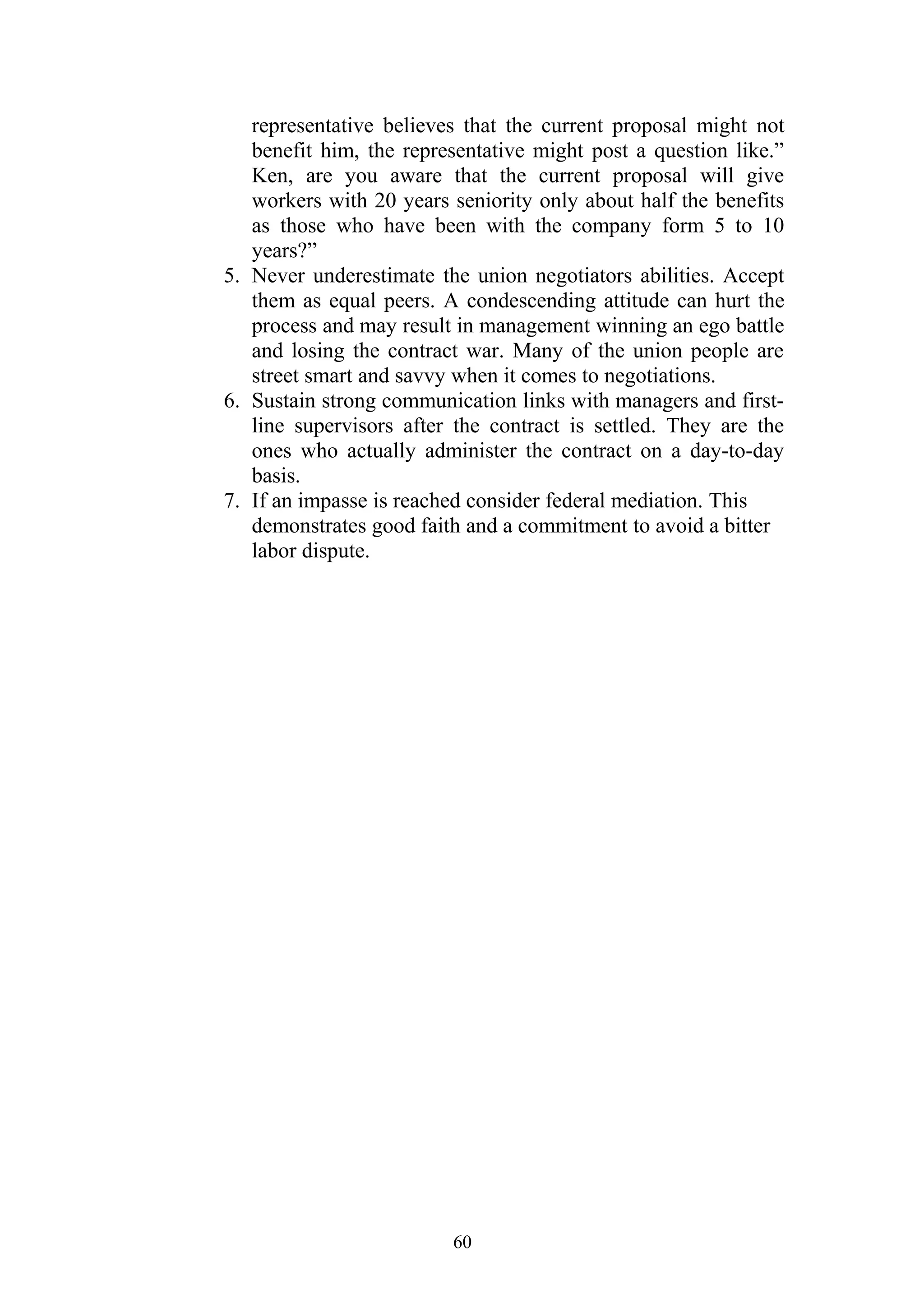 representative believes that the current proposal might not 
benefit him, the representative might post a question like.” 
Ken, are you aware that the current proposal will give 
workers with 20 years seniority only about half the benefits 
as those who have been with the company form 5 to 10 
years?” 
5. Never underestimate the union negotiators abilities. Accept 
them as equal peers. A condescending attitude can hurt the 
process and may result in management winning an ego battle 
and losing the contract war. Many of the union people are 
street smart and savvy when it comes to negotiations. 
6. Sustain strong communication links with managers and first-line 
supervisors after the contract is settled. They are the 
ones who actually administer the contract on a day-to-day 
basis. 
7. If an impasse is reached consider federal mediation. This 
demonstrates good faith and a commitment to avoid a bitter 
labor dispute. 
60 
 