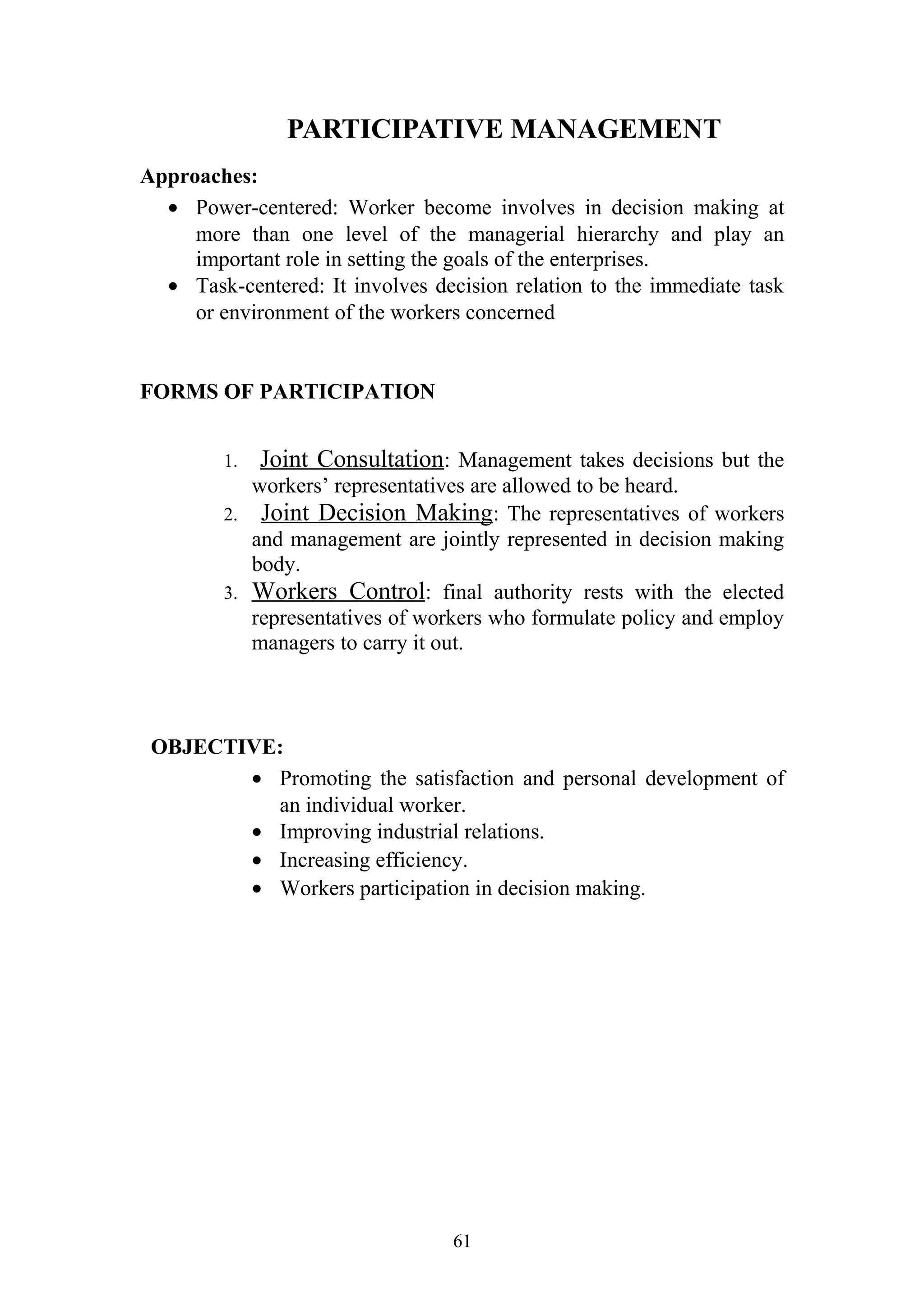 PARTICIPATIVE MANAGEMENT 
Approaches: 
· Power-centered: Worker become involves in decision making at 
more than one level of the managerial hierarchy and play an 
important role in setting the goals of the enterprises. 
· Task-centered: It involves decision relation to the immediate task 
or environment of the workers concerned 
FORMS OF PARTICIPATION 
1. Joint Consultation: Management takes decisions but the 
workers’ representatives are allowed to be heard. 
2. Joint Decision Making: The representatives of workers 
and management are jointly represented in decision making 
body. 
3. Workers Control : final authority rests with the elected 
representatives of workers who formulate policy and employ 
managers to carry it out. 
OBJECTIVE: 
· Promoting the satisfaction and personal development of 
an individual worker. 
· Improving industrial relations. 
· Increasing efficiency. 
· Workers participation in decision making. 
61 
 