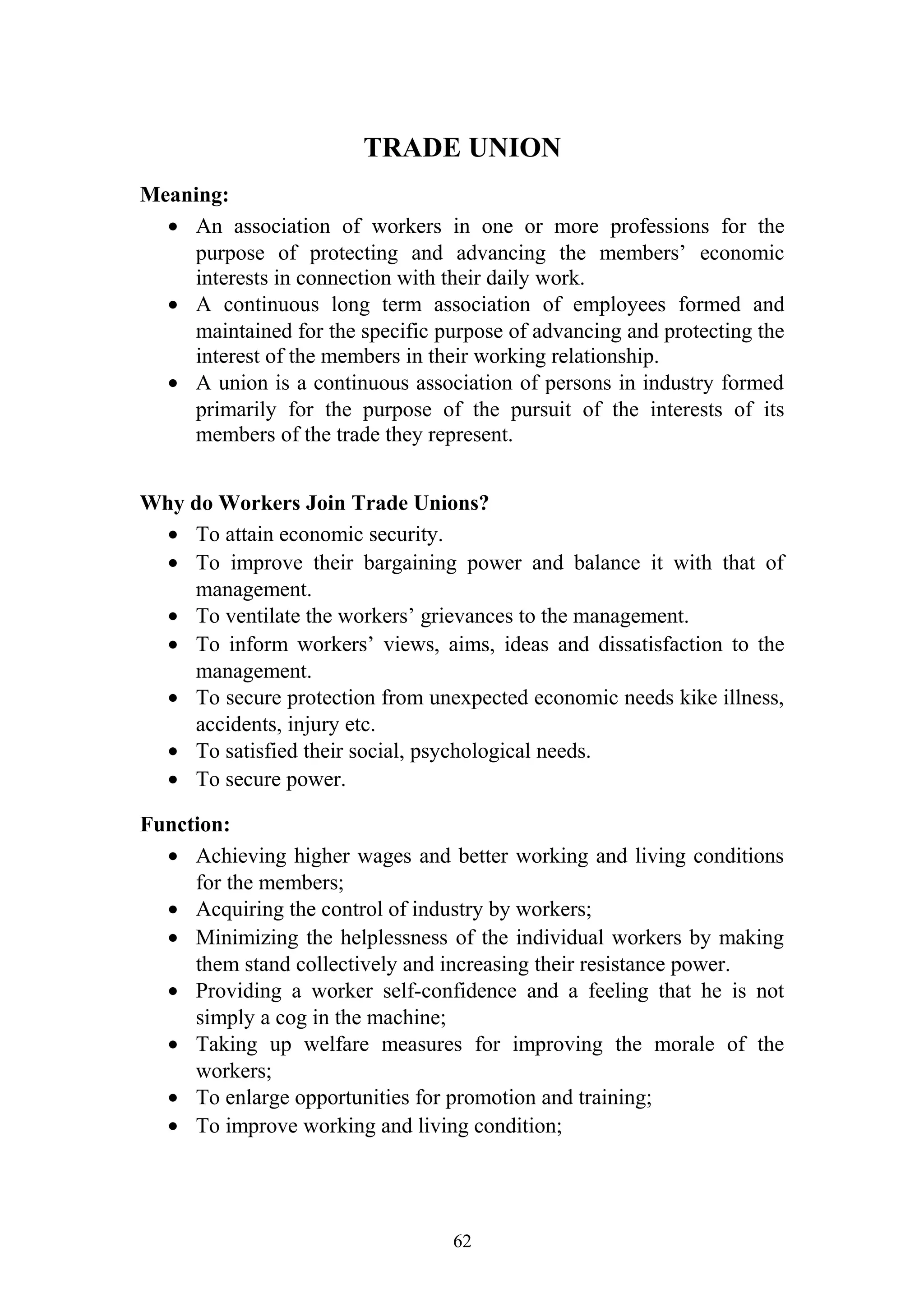 TRADE UNION 
Meaning: 
· An association of workers in one or more professions for the 
purpose of protecting and advancing the members’ economic 
interests in connection with their daily work. 
· A continuous long term association of employees formed and 
maintained for the specific purpose of advancing and protecting the 
interest of the members in their working relationship. 
· A union is a continuous association of persons in industry formed 
primarily for the purpose of the pursuit of the interests of its 
members of the trade they represent. 
Why do Workers Join Trade Unions? 
· To attain economic security. 
· To improve their bargaining power and balance it with that of 
management. 
· To ventilate the workers’ grievances to the management. 
· To inform workers’ views, aims, ideas and dissatisfaction to the 
management. 
· To secure protection from unexpected economic needs kike illness, 
accidents, injury etc. 
· To satisfied their social, psychological needs. 
· To secure power. 
Function: 
· Achieving higher wages and better working and living conditions 
for the members; 
· Acquiring the control of industry by workers; 
· Minimizing the helplessness of the individual workers by making 
them stand collectively and increasing their resistance power. 
· Providing a worker self-confidence and a feeling that he is not 
simply a cog in the machine; 
· Taking up welfare measures for improving the morale of the 
workers; 
· To enlarge opportunities for promotion and training; 
· To improve working and living condition; 
62 
 