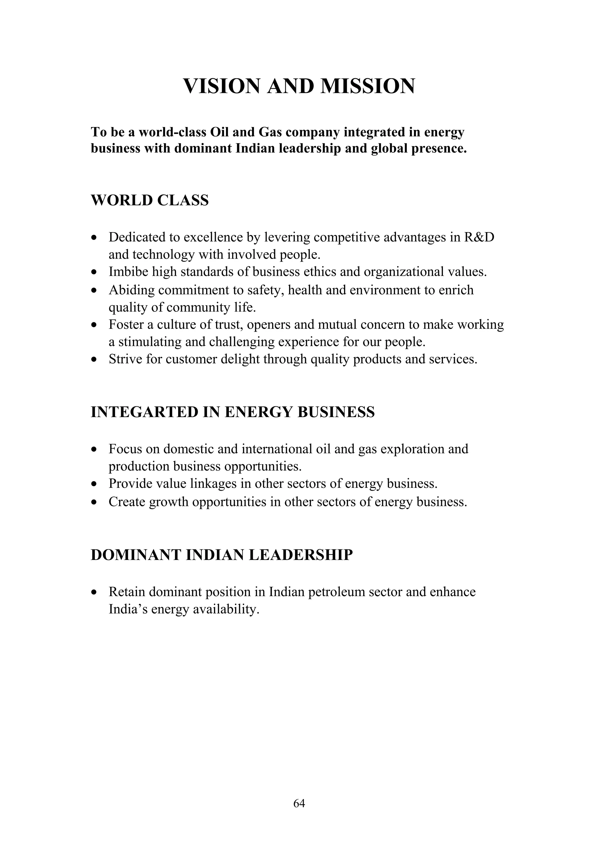 VISION AND MISSION 
To be a world-class Oil and Gas company integrated in energy 
business with dominant Indian leadership and global presence. 
WORLD CLASS 
· Dedicated to excellence by levering competitive advantages in R&D 
and technology with involved people. 
· Imbibe high standards of business ethics and organizational values. 
· Abiding commitment to safety, health and environment to enrich 
quality of community life. 
· Foster a culture of trust, openers and mutual concern to make working 
a stimulating and challenging experience for our people. 
· Strive for customer delight through quality products and services. 
INTEGARTED IN ENERGY BUSINESS 
· Focus on domestic and international oil and gas exploration and 
production business opportunities. 
· Provide value linkages in other sectors of energy business. 
· Create growth opportunities in other sectors of energy business. 
DOMINANT INDIAN LEADERSHIP 
· Retain dominant position in Indian petroleum sector and enhance 
India’s energy availability. 
64 
 