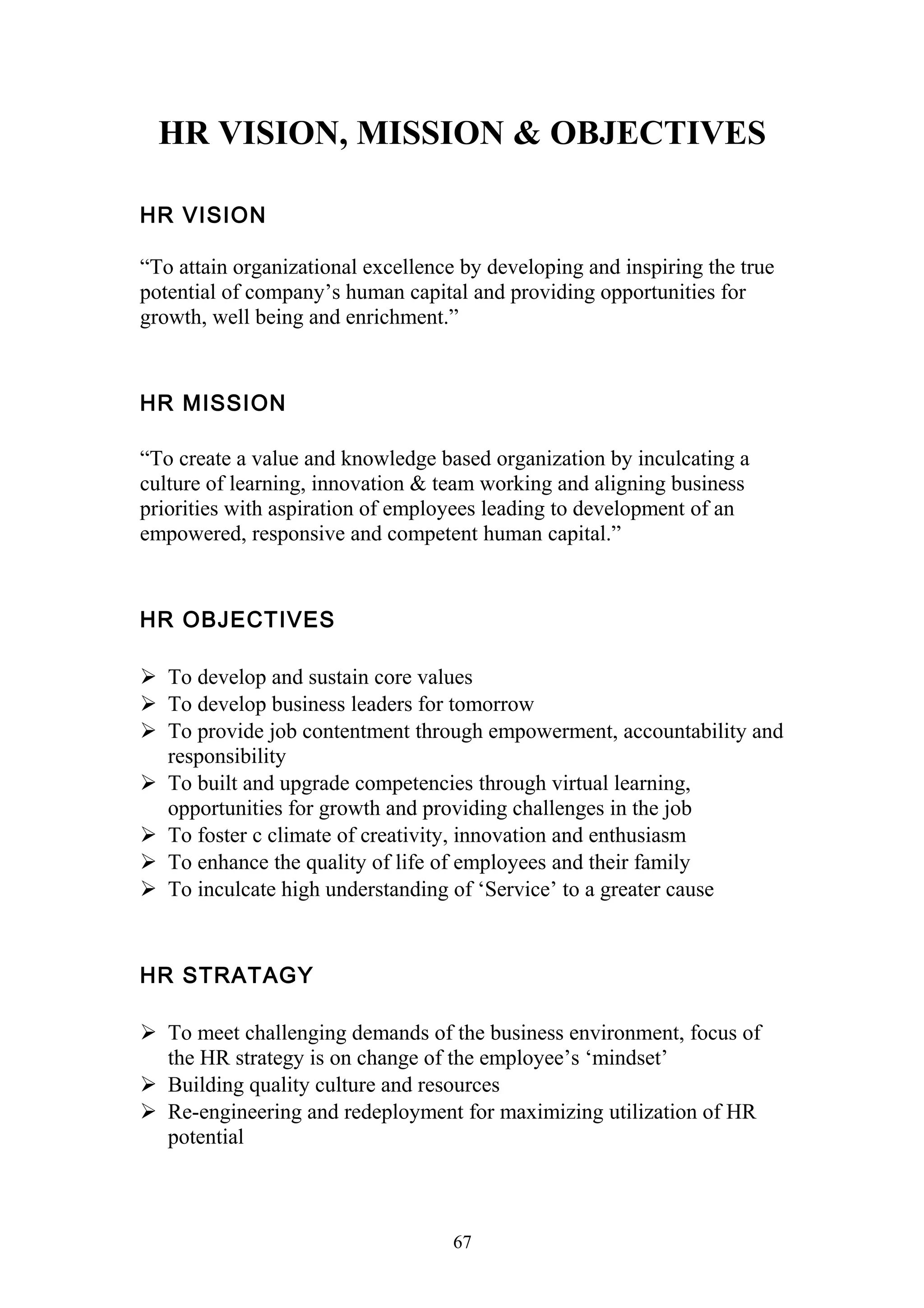 HR VISION, MISSION & OBJECTIVES 
HR VISION 
“To attain organizational excellence by developing and inspiring the true 
potential of company’s human capital and providing opportunities for 
growth, well being and enrichment.” 
HR MISSION 
“To create a value and knowledge based organization by inculcating a 
culture of learning, innovation & team working and aligning business 
priorities with aspiration of employees leading to development of an 
empowered, responsive and competent human capital.” 
HR OBJECTIVES 
 To develop and sustain core values 
 To develop business leaders for tomorrow 
 To provide job contentment through empowerment, accountability and 
responsibility 
 To built and upgrade competencies through virtual learning, 
opportunities for growth and providing challenges in the job 
 To foster c climate of creativity, innovation and enthusiasm 
 To enhance the quality of life of employees and their family 
 To inculcate high understanding of ‘Service’ to a greater cause 
HR STRATAGY 
 To meet challenging demands of the business environment, focus of 
the HR strategy is on change of the employee’s ‘mindset’ 
 Building quality culture and resources 
 Re-engineering and redeployment for maximizing utilization of HR 
potential 
67 
 