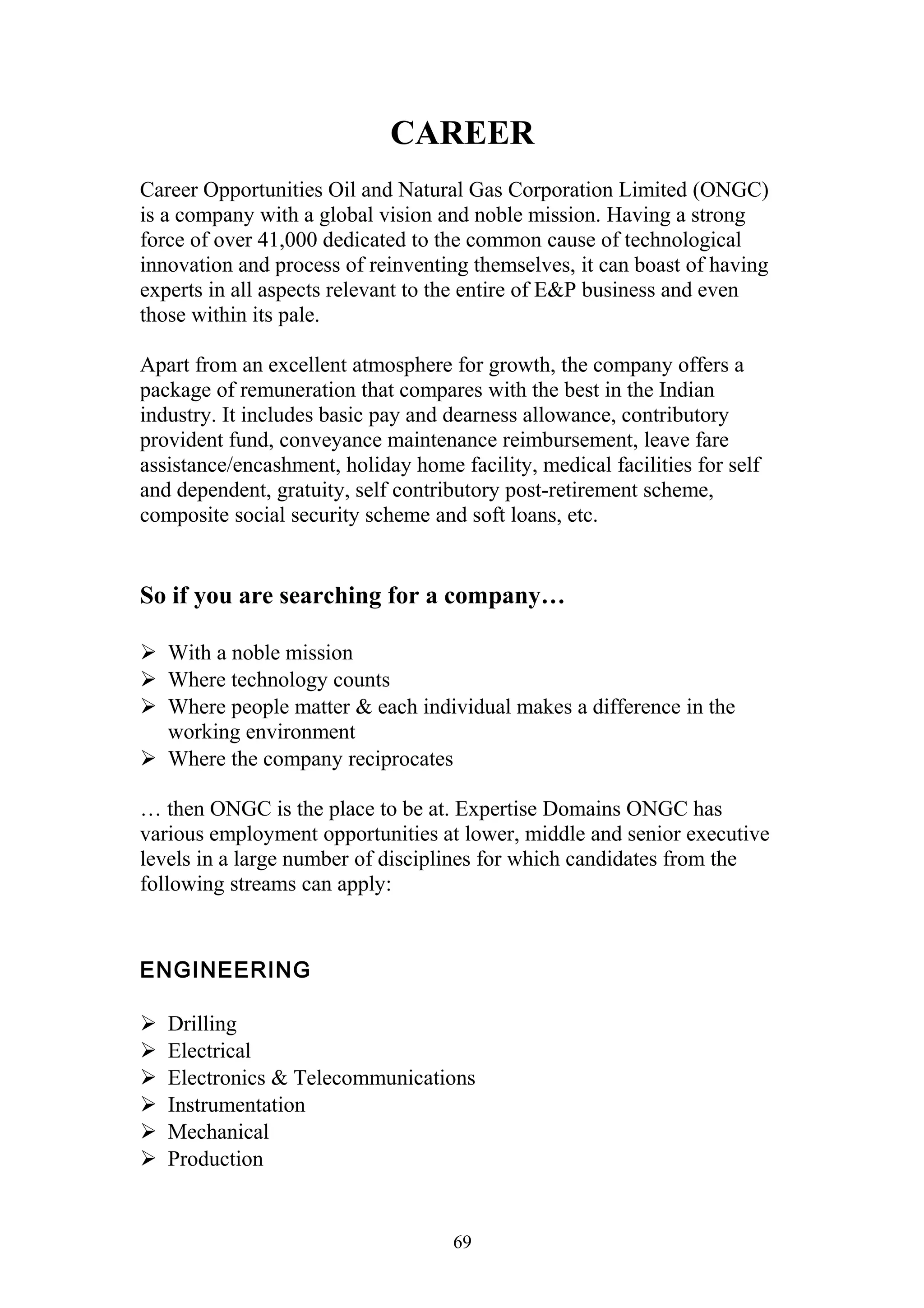 CAREER 
Career Opportunities Oil and Natural Gas Corporation Limited (ONGC) 
is a company with a global vision and noble mission. Having a strong 
force of over 41,000 dedicated to the common cause of technological 
innovation and process of reinventing themselves, it can boast of having 
experts in all aspects relevant to the entire of E&P business and even 
those within its pale. 
Apart from an excellent atmosphere for growth, the company offers a 
package of remuneration that compares with the best in the Indian 
industry. It includes basic pay and dearness allowance, contributory 
provident fund, conveyance maintenance reimbursement, leave fare 
assistance/encashment, holiday home facility, medical facilities for self 
and dependent, gratuity, self contributory post-retirement scheme, 
composite social security scheme and soft loans, etc. 
So if you are searching for a company… 
 With a noble mission 
 Where technology counts 
 Where people matter & each individual makes a difference in the 
working environment 
 Where the company reciprocates 
… then ONGC is the place to be at. Expertise Domains ONGC has 
various employment opportunities at lower, middle and senior executive 
levels in a large number of disciplines for which candidates from the 
following streams can apply: 
ENGINEERING 
 Drilling 
 Electrical 
 Electronics & Telecommunications 
 Instrumentation 
 Mechanical 
 Production 
69 
 