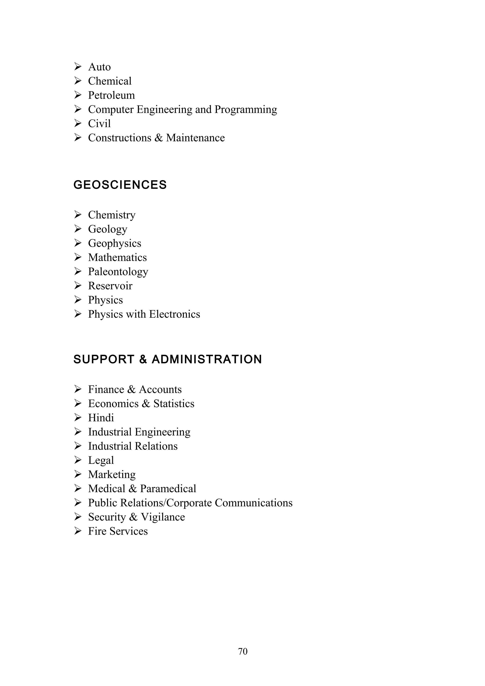  Auto 
 Chemical 
 Petroleum 
 Computer Engineering and Programming 
 Civil 
 Constructions & Maintenance 
GEOSCIENCES 
 Chemistry 
 Geology 
 Geophysics 
 Mathematics 
 Paleontology 
 Reservoir 
 Physics 
 Physics with Electronics 
SUPPORT & ADMINISTRATION 
 Finance & Accounts 
 Economics & Statistics 
 Hindi 
 Industrial Engineering 
 Industrial Relations 
 Legal 
 Marketing 
 Medical & Paramedical 
 Public Relations/Corporate Communications 
 Security & Vigilance 
 Fire Services 
70 
 