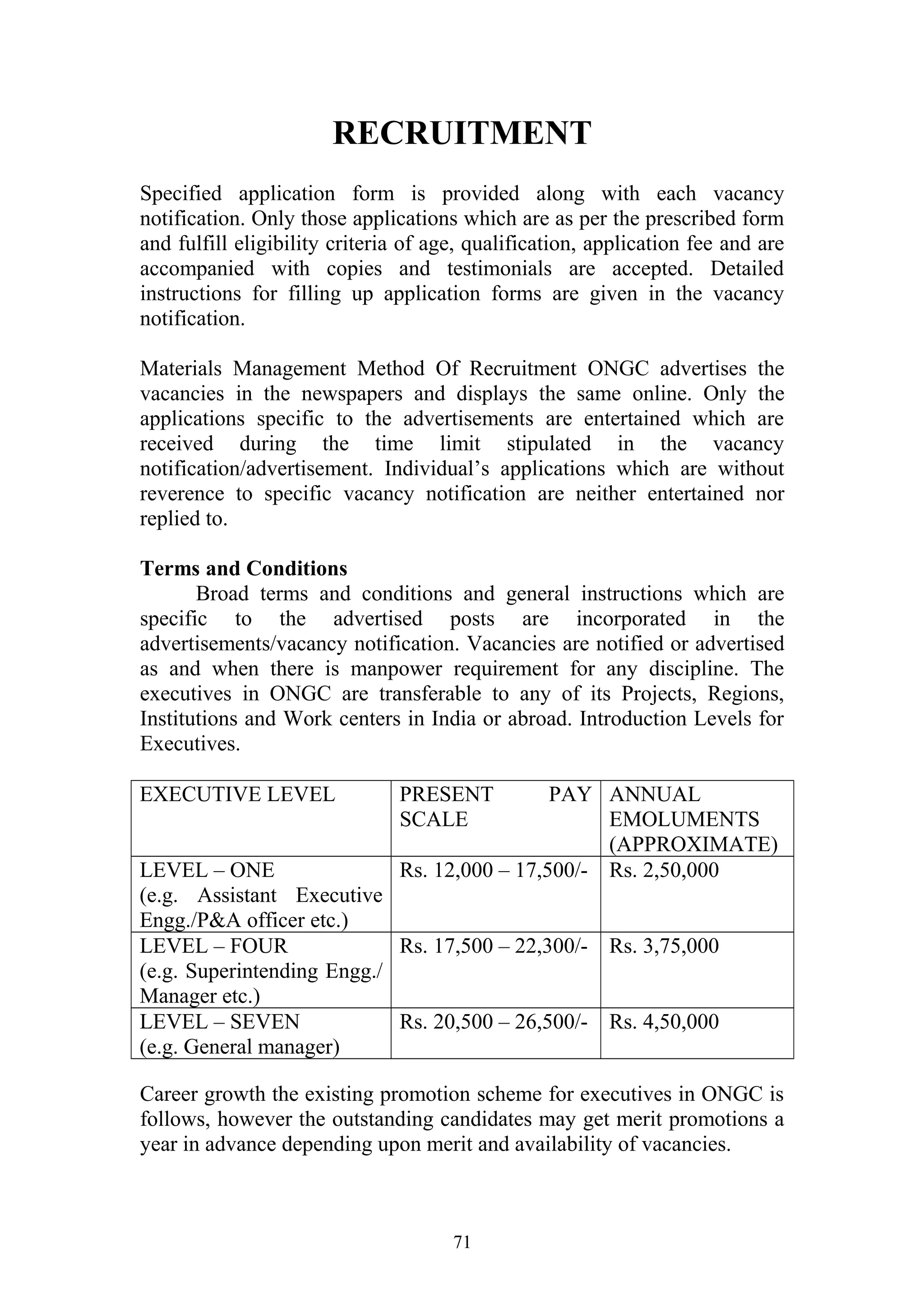 RECRUITMENT 
Specified application form is provided along with each vacancy 
notification. Only those applications which are as per the prescribed form 
and fulfill eligibility criteria of age, qualification, application fee and are 
accompanied with copies and testimonials are accepted. Detailed 
instructions for filling up application forms are given in the vacancy 
notification. 
Materials Management Method Of Recruitment ONGC advertises the 
vacancies in the newspapers and displays the same online. Only the 
applications specific to the advertisements are entertained which are 
received during the time limit stipulated in the vacancy 
notification/advertisement. Individual’s applications which are without 
reverence to specific vacancy notification are neither entertained nor 
replied to. 
Terms and Conditions 
Broad terms and conditions and general instructions which are 
specific to the advertised posts are incorporated in the 
advertisements/vacancy notification. Vacancies are notified or advertised 
as and when there is manpower requirement for any discipline. The 
executives in ONGC are transferable to any of its Projects, Regions, 
Institutions and Work centers in India or abroad. Introduction Levels for 
Executives. 
EXECUTIVE LEVEL PRESENT PAY 
SCALE 
ANNUAL 
EMOLUMENTS 
(APPROXIMATE) 
LEVEL – ONE 
(e.g. Assistant Executive 
Engg./P&A officer etc.) 
Rs. 12,000 – 17,500/- Rs. 2,50,000 
LEVEL – FOUR 
(e.g. Superintending Engg./ 
Manager etc.) 
Rs. 17,500 – 22,300/- Rs. 3,75,000 
LEVEL – SEVEN 
(e.g. General manager) 
Rs. 20,500 – 26,500/- Rs. 4,50,000 
Career growth the existing promotion scheme for executives in ONGC is 
follows, however the outstanding candidates may get merit promotions a 
year in advance depending upon merit and availability of vacancies. 
71 
 