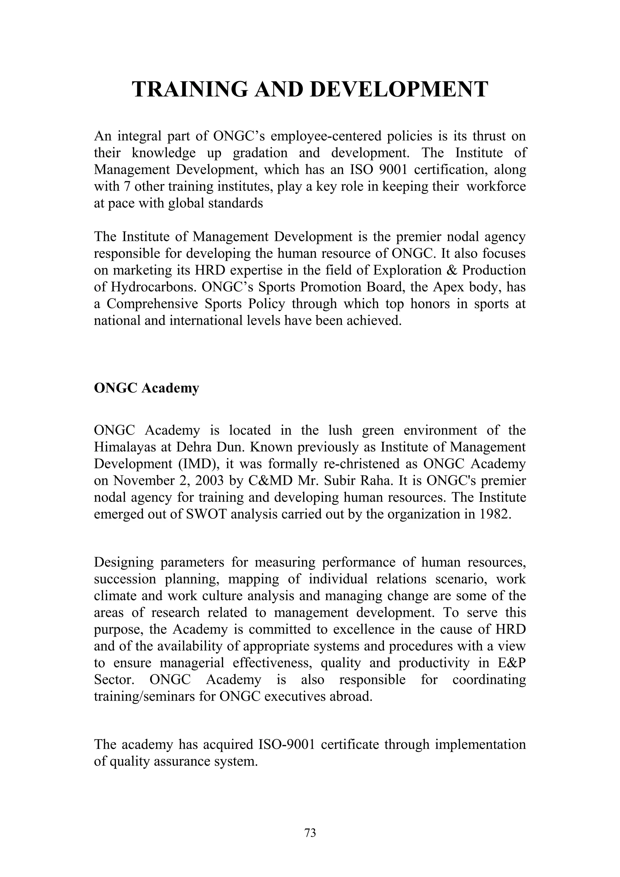 TRAINING AND DEVELOPMENT 
An integral part of ONGC’s employee-centered policies is its thrust on 
their knowledge up gradation and development. The Institute of 
Management Development, which has an ISO 9001 certification, along 
with 7 other training institutes, play a key role in keeping their workforce 
at pace with global standards 
The Institute of Management Development is the premier nodal agency 
responsible for developing the human resource of ONGC. It also focuses 
on marketing its HRD expertise in the field of Exploration & Production 
of Hydrocarbons. ONGC’s Sports Promotion Board, the Apex body, has 
a Comprehensive Sports Policy through which top honors in sports at 
national and international levels have been achieved. 
ONGC Academy 
ONGC Academy is located in the lush green environment of the 
Himalayas at Dehra Dun. Known previously as Institute of Management 
Development (IMD), it was formally re-christened as ONGC Academy 
on November 2, 2003 by C&MD Mr. Subir Raha. It is ONGC's premier 
nodal agency for training and developing human resources. The Institute 
emerged out of SWOT analysis carried out by the organization in 1982. 
Designing parameters for measuring performance of human resources, 
succession planning, mapping of individual relations scenario, work 
climate and work culture analysis and managing change are some of the 
areas of research related to management development. To serve this 
purpose, the Academy is committed to excellence in the cause of HRD 
and of the availability of appropriate systems and procedures with a view 
to ensure managerial effectiveness, quality and productivity in E&P 
Sector. ONGC Academy is also responsible for coordinating 
training/seminars for ONGC executives abroad. 
The academy has acquired ISO-9001 certificate through implementation 
of quality assurance system. 
73 
 