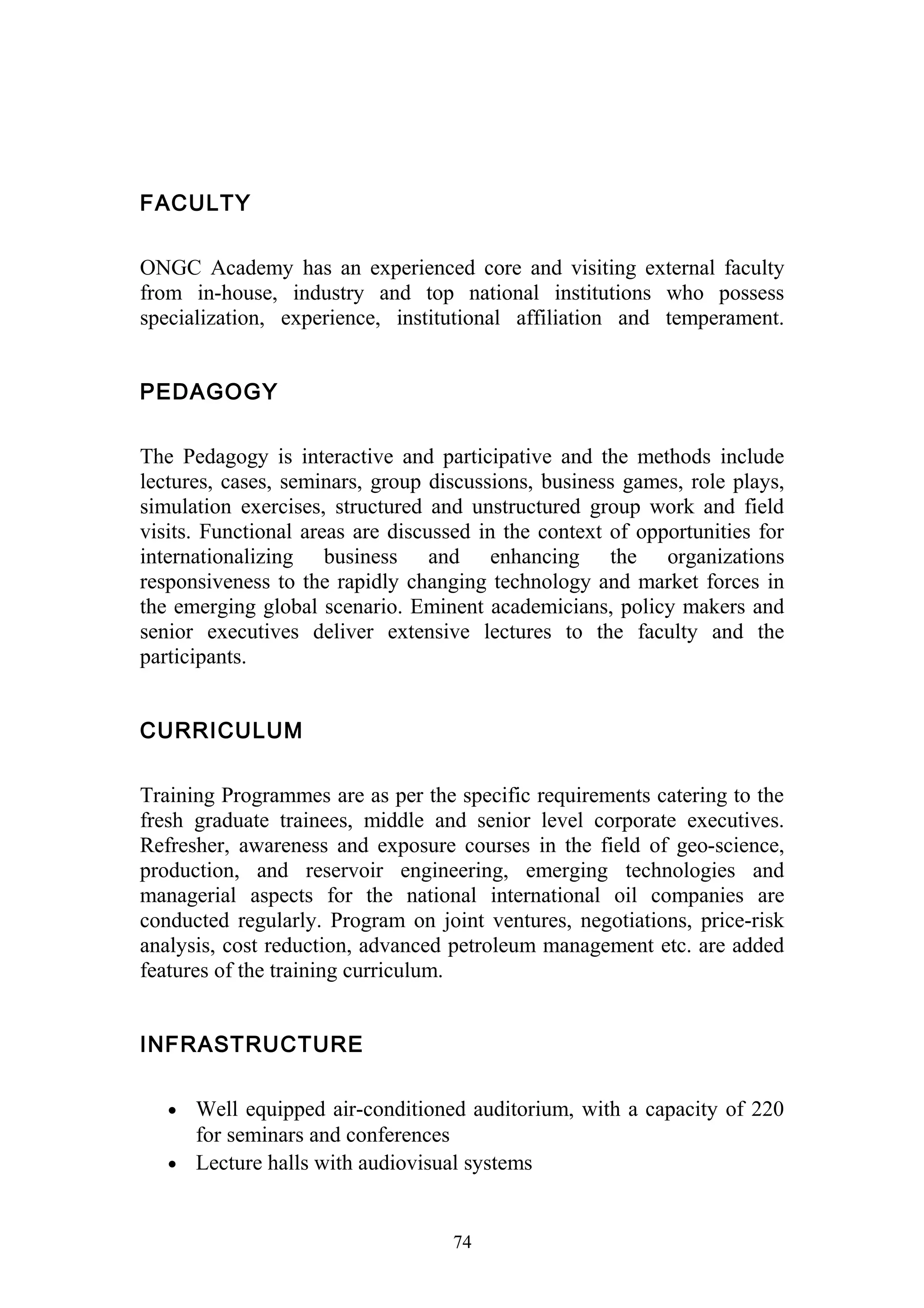 FACULTY 
ONGC Academy has an experienced core and visiting external faculty 
from in-house, industry and top national institutions who possess 
specialization, experience, institutional affiliation and temperament. 
PEDAGOGY 
The Pedagogy is interactive and participative and the methods include 
lectures, cases, seminars, group discussions, business games, role plays, 
simulation exercises, structured and unstructured group work and field 
visits. Functional areas are discussed in the context of opportunities for 
internationalizing business and enhancing the organizations 
responsiveness to the rapidly changing technology and market forces in 
the emerging global scenario. Eminent academicians, policy makers and 
senior executives deliver extensive lectures to the faculty and the 
participants. 
CURRICULUM 
Training Programmes are as per the specific requirements catering to the 
fresh graduate trainees, middle and senior level corporate executives. 
Refresher, awareness and exposure courses in the field of geo-science, 
production, and reservoir engineering, emerging technologies and 
managerial aspects for the national international oil companies are 
conducted regularly. Program on joint ventures, negotiations, price-risk 
analysis, cost reduction, advanced petroleum management etc. are added 
features of the training curriculum. 
INFRASTRUCTURE 
· Well equipped air-conditioned auditorium, with a capacity of 220 
for seminars and conferences 
· Lecture halls with audiovisual systems 
74 
 