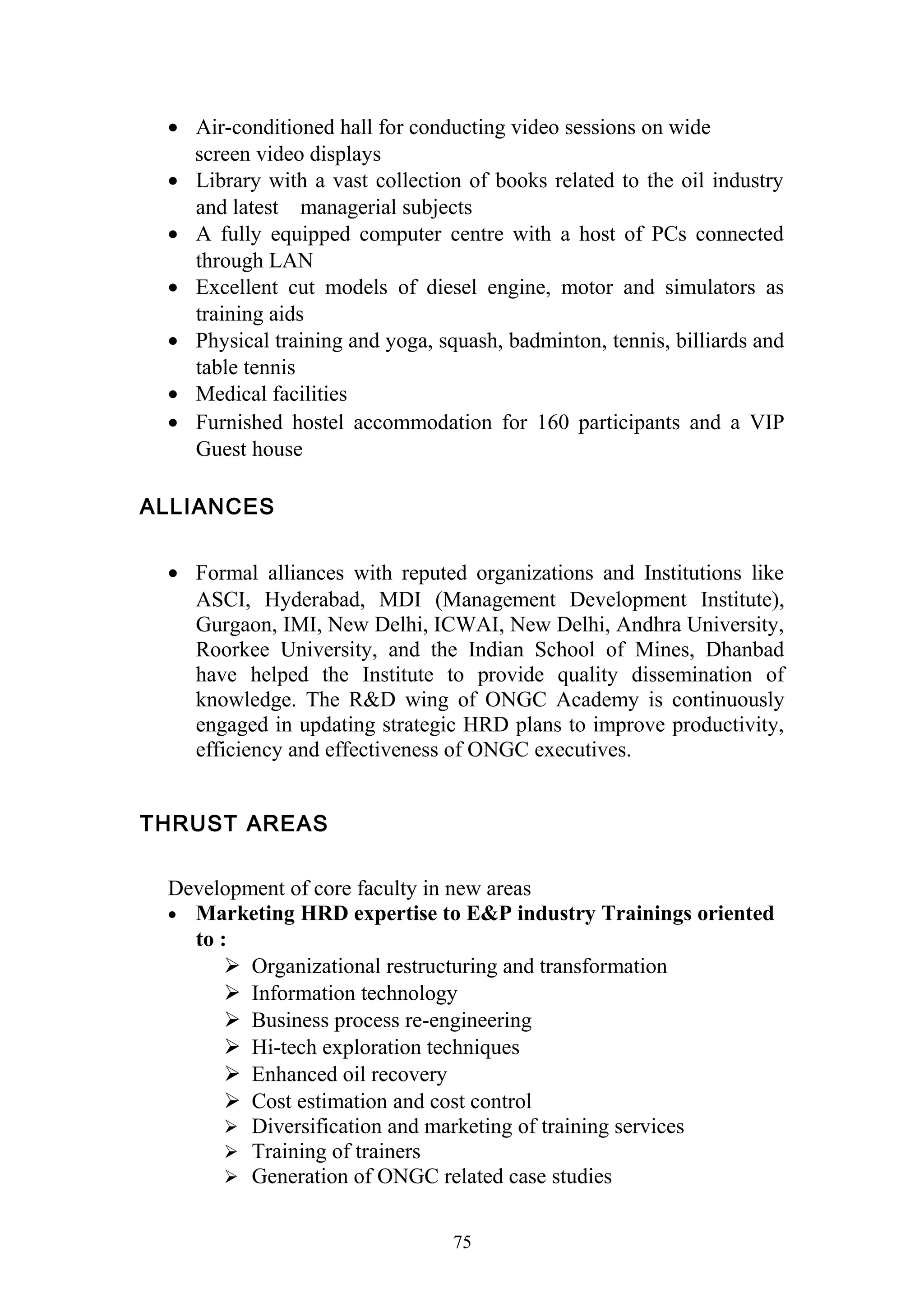 · Air-conditioned hall for conducting video sessions on wide 
screen video displays 
· Library with a vast collection of books related to the oil industry 
and latest managerial subjects 
· A fully equipped computer centre with a host of PCs connected 
through LAN 
· Excellent cut models of diesel engine, motor and simulators as 
training aids 
· Physical training and yoga, squash, badminton, tennis, billiards and 
table tennis 
· Medical facilities 
· Furnished hostel accommodation for 160 participants and a VIP 
Guest house 
ALLIANCES 
· Formal alliances with reputed organizations and Institutions like 
ASCI, Hyderabad, MDI (Management Development Institute), 
Gurgaon, IMI, New Delhi, ICWAI, New Delhi, Andhra University, 
Roorkee University, and the Indian School of Mines, Dhanbad 
have helped the Institute to provide quality dissemination of 
knowledge. The R&D wing of ONGC Academy is continuously 
engaged in updating strategic HRD plans to improve productivity, 
efficiency and effectiveness of ONGC executives. 
THRUST AREAS 
Development of core faculty in new areas 
· Marketing HRD expertise to E&P industry Trainings oriented 
to : 
 Organizational restructuring and transformation 
 Information technology 
 Business process re-engineering 
 Hi-tech exploration techniques 
 Enhanced oil recovery 
 Cost estimation and cost control 
 Diversification and marketing of training services 
 Training of trainers 
 Generation of ONGC related case studies 
75 
 