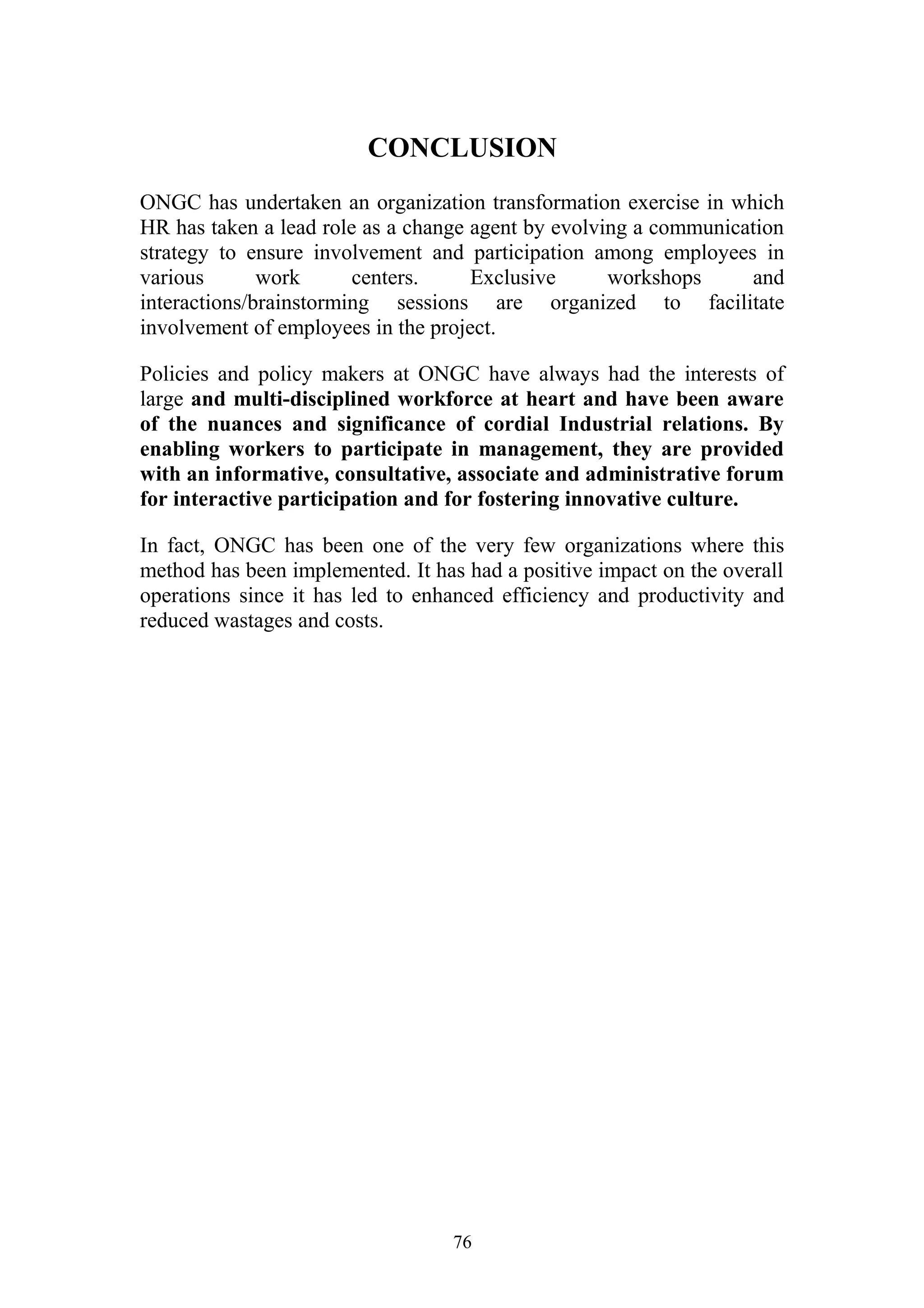 CONCLUSION 
ONGC has undertaken an organization transformation exercise in which 
HR has taken a lead role as a change agent by evolving a communication 
strategy to ensure involvement and participation among employees in 
various work centers. Exclusive workshops and 
interactions/brainstorming sessions are organized to facilitate 
involvement of employees in the project. 
Policies and policy makers at ONGC have always had the interests of 
large and multi-disciplined workforce at heart and have been aware 
of the nuances and significance of cordial Industrial relations. By 
enabling workers to participate in management, they are provided 
with an informative, consultative, associate and administrative forum 
for interactive participation and for fostering innovative culture. 
In fact, ONGC has been one of the very few organizations where this 
method has been implemented. It has had a positive impact on the overall 
operations since it has led to enhanced efficiency and productivity and 
reduced wastages and costs. 
76 
 