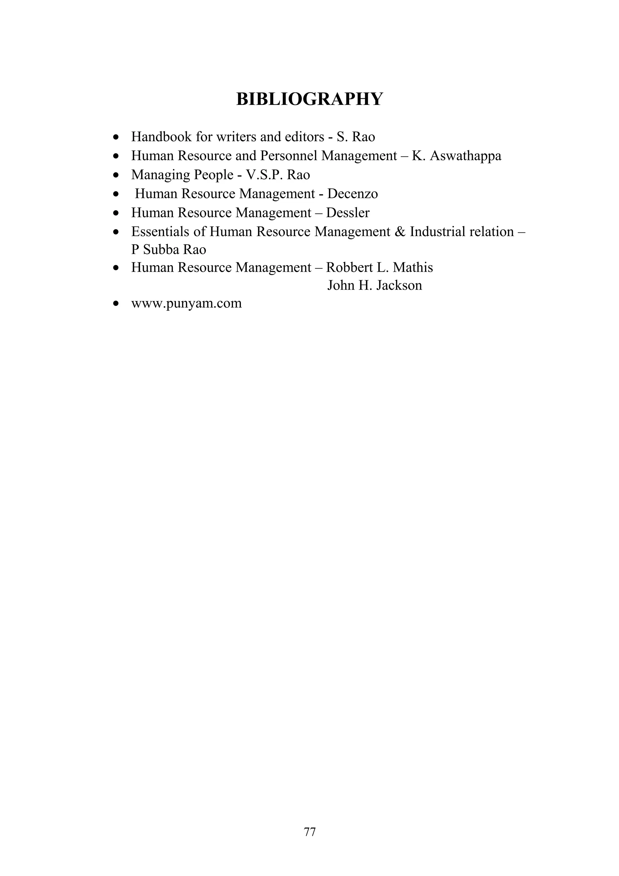 BIBLIOGRAPHY 
· Handbook for writers and editors - S. Rao 
· Human Resource and Personnel Management – K. Aswathappa 
· Managing People - V.S.P. Rao 
· Human Resource Management - Decenzo 
· Human Resource Management – Dessler 
· Essentials of Human Resource Management & Industrial relation – 
P Subba Rao 
· Human Resource Management – Robbert L. Mathis 
John H. Jackson 
· www.punyam.com 
77 
