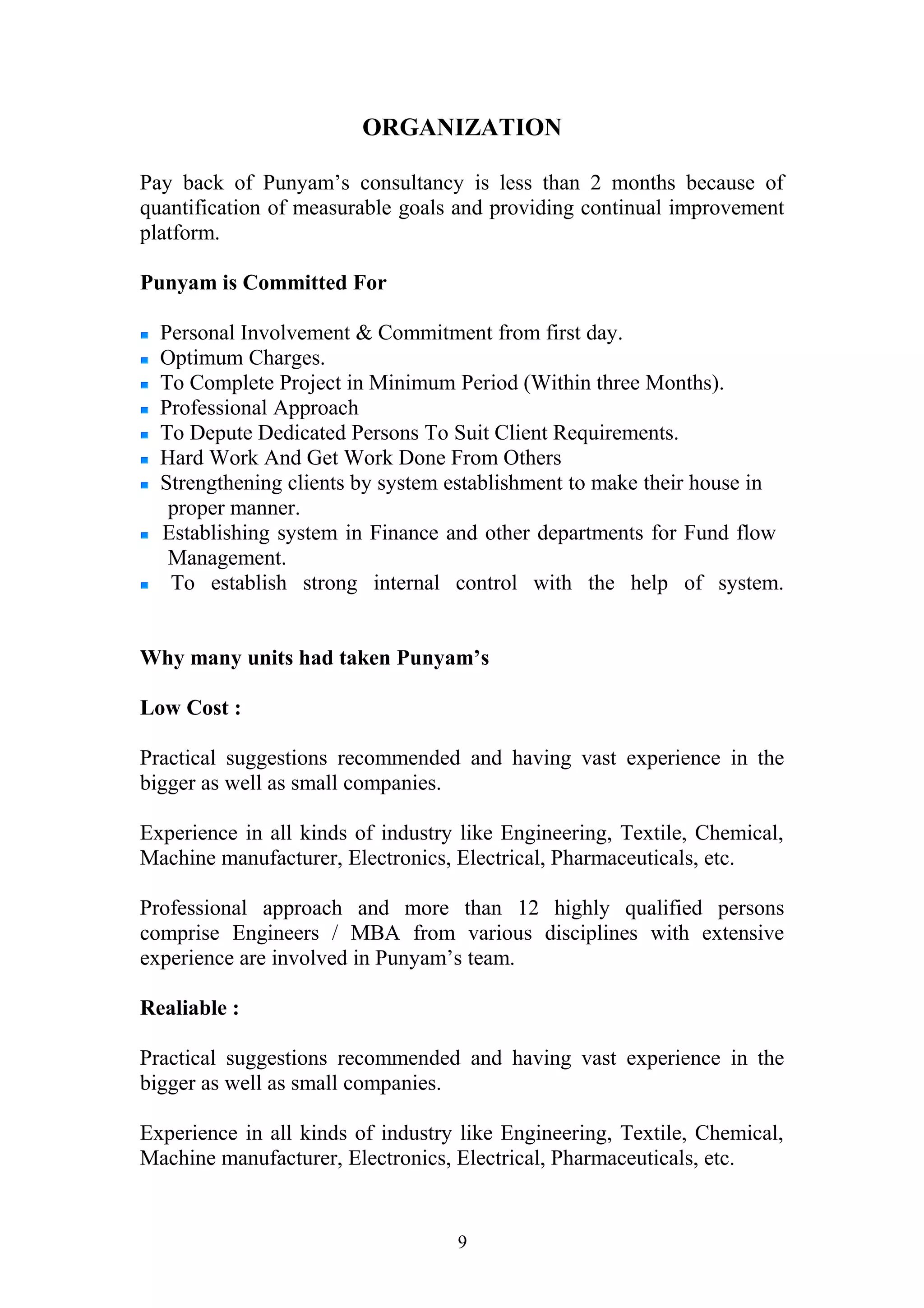 ORGANIZATION 
Pay back of Punyam’s consultancy is less than 2 months because of 
quantification of measurable goals and providing continual improvement 
platform. 
Punyam is Committed For 
Personal Involvement & Commitment from first day. 
Optimum Charges. 
To Complete Project in Minimum Period (Within three Months). 
Professional Approach 
To Depute Dedicated Persons To Suit Client Requirements. 
Hard Work And Get Work Done From Others 
Strengthening clients by system establishment to make their house in 
proper manner. 
Establishing system in Finance and other departments for Fund flow 
Management. 
To establish strong internal control with the help of system. 
Why many units had taken Punyam’s 
Low Cost : 
Practical suggestions recommended and having vast experience in the 
bigger as well as small companies. 
Experience in all kinds of industry like Engineering, Textile, Chemical, 
Machine manufacturer, Electronics, Electrical, Pharmaceuticals, etc. 
Professional approach and more than 12 highly qualified persons 
comprise Engineers / MBA from various disciplines with extensive 
experience are involved in Punyam’s team. 
Realiable : 
Practical suggestions recommended and having vast experience in the 
bigger as well as small companies. 
Experience in all kinds of industry like Engineering, Textile, Chemical, 
Machine manufacturer, Electronics, Electrical, Pharmaceuticals, etc. 
9 
 