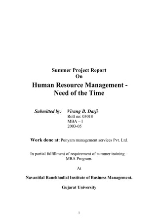Summer Project Report 
On 
Human Resource Management - 
Need of the Time 
Submitted by: Virang B. Darji 
Roll no: 03018 
MBA – I 
2003-05 
Work done at: Punyam management services Pvt. Ltd. 
In partial fulfillment of requirement of summer training – 
MBA Program. 
At 
Navanitlal Ranchhodlal Institute of Business Management. 
Gujarat University 
1 
 