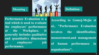 Meaning :
Performance Evaluation is a
tool which is used to evaluate
the employees' performance
at the Workplace. It
generally includes qualitative
and quantitative dimensions
of employees' job
performance.
Definition :
According to Gomej-Mejia et
al., "Performance Evaluation
involves the identification,
measurement,and management
of human performance in
organisations".
3
 