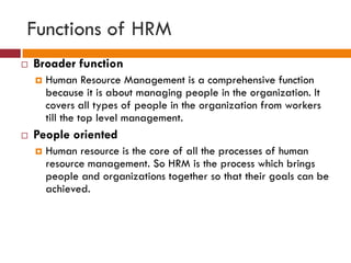 Functions of HRM
 Broader function
 Human Resource Management is a comprehensive function
because it is about managing people in the organization. It
covers all types of people in the organization from workers
till the top level management.
 People oriented
 Human resource is the core of all the processes of human
resource management. So HRM is the process which brings
people and organizations together so that their goals can be
achieved.
 