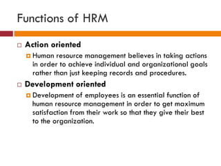 Functions of HRM
 Action oriented
 Human resource management believes in taking actions
in order to achieve individual and organizational goals
rather than just keeping records and procedures.
 Development oriented
 Development of employees is an essential function of
human resource management in order to get maximum
satisfaction from their work so that they give their best
to the organization.
 