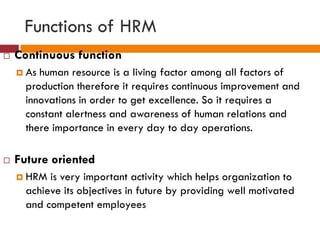 Functions of HRM
 Continuous function
 As human resource is a living factor among all factors of
production therefore it requires continuous improvement and
innovations in order to get excellence. So it requires a
constant alertness and awareness of human relations and
there importance in every day to day operations.
 Future oriented
 HRM is very important activity which helps organization to
achieve its objectives in future by providing well motivated
and competent employees
 