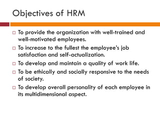Objectives of HRM
 To provide the organization with well-trained and
well-motivated employees.
 To increase to the fullest the employee’s job
satisfaction and self-actualization.
 To develop and maintain a quality of work life.
 To be ethically and socially responsive to the needs
of society.
 To develop overall personality of each employee in
its multidimensional aspect.
 
