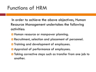 Functions of HRM
In order to achieve the above objectives, Human
Resource Management undertakes the following
activities:
 Human resource or manpower planning.
 Recruitment, selection and placement of personnel.
 Training and development of employees.
 Appraisal of performance of employees.
 Taking corrective steps such as transfer from one job to
another.
 