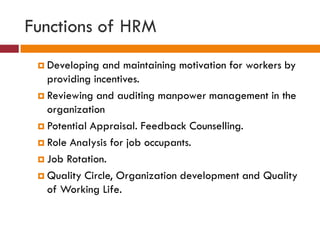 Functions of HRM
 Developing and maintaining motivation for workers by
providing incentives.
 Reviewing and auditing manpower management in the
organization
 Potential Appraisal. Feedback Counselling.
 Role Analysis for job occupants.
 Job Rotation.
 Quality Circle, Organization development and Quality
of Working Life.
 