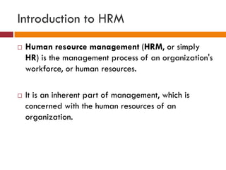 Introduction to HRM
 Human resource management (HRM, or simply
HR) is the management process of an organization's
workforce, or human resources.
 It is an inherent part of management, which is
concerned with the human resources of an
organization.
 