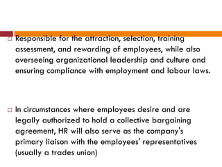  Responsible for the attraction, selection, training
assessment, and rewarding of employees, while also
overseeing organizational leadership and culture and
ensuring compliance with employment and labour laws.
 In circumstances where employees desire and are
legally authorized to hold a collective bargaining
agreement, HR will also serve as the company's
primary liaison with the employees' representatives
(usually a trades union)
 