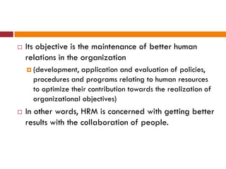  Its objective is the maintenance of better human
relations in the organization
 (development, application and evaluation of policies,
procedures and programs relating to human resources
to optimize their contribution towards the realization of
organizational objectives)
 In other words, HRM is concerned with getting better
results with the collaboration of people.
 