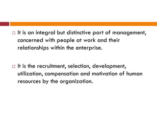  It is an integral but distinctive part of management,
concerned with people at work and their
relationships within the enterprise.
 It is the recruitment, selection, development,
utilization, compensation and motivation of human
resources by the organization.
 