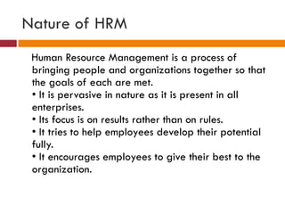 Nature of HRM
Human Resource Management is a process of
bringing people and organizations together so that
the goals of each are met.
• It is pervasive in nature as it is present in all
enterprises.
• Its focus is on results rather than on rules.
• It tries to help employees develop their potential
fully.
• It encourages employees to give their best to the
organization.
 