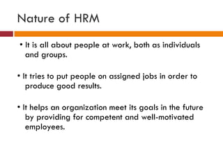 Nature of HRM
• It is all about people at work, both as individuals
and groups.
• It tries to put people on assigned jobs in order to
produce good results.
• It helps an organization meet its goals in the future
by providing for competent and well-motivated
employees.
 