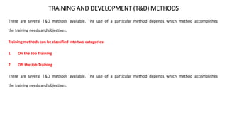 TRAINING AND DEVELOPMENT (T&D) METHODS
There are several T&D methods available. The use of a particular method depends which method accomplishes
the training needs and objectives.
Training methods can be classified into two categories:
1. On the Job Training
2. Off the Job Training
There are several T&D methods available. The use of a particular method depends which method accomplishes
the training needs and objectives.
 