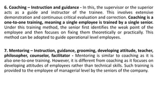 6. Coaching – Instruction and guidance - In this, the supervisor or the superior
acts as a guide and instructor of the trainee. This involves extensive
demonstration and continuous critical evaluation and correction. Coaching is a
one-to-one training, meaning a single employee is trained by a single senior.
Under this training method, the senior first identifies the weak point of the
employee and then focuses on fixing them theoretically or practically. This
method can be adopted to guide operational level employees.
7. Mentoring – Instruction, guidance, grooming, developing attitude, teacher,
philosopher, counselor, facilitator - Mentoring is similar to coaching as it is
also one-to-one training. However, it is different from coaching as it focuses on
developing attitudes of employees rather than technical skills. Such training is
provided to the employee of managerial level by the seniors of the company.
 
