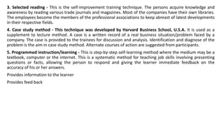 3. Selected reading - This is the self-improvement training technique. The persons acquire knowledge and
awareness by reading various trade journals and magazines. Most of the companies have their own libraries.
The employees become the members of the professional associations to keep abreast of latest developments
in their respective fields.
4. Case study method - This technique was developed by Harvard Business School, U.S.A. It is used as a
supplement to lecture method. A case is a written record of a real business situation/problem faced by a
company. The case is provided to the trainees for discussion and analysis. Identification and diagnose of the
problem is the aim in case study method. Alternate courses of action are suggested from participants.
5. Programmed instruction/learning - This is step-by-step self-learning method where the medium may be a
textbook, computer or the internet. This is a systematic method for teaching job skills involving presenting
questions or facts, allowing the person to respond and giving the learner immediate feedback on the
accuracy of his or her answers.
Provides information to the learner
Provides feed back
 