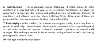 6. Brainstorming - This is creativity-training technique, it helps people to solve
problems in a new and different way. In this technique, the trainees are given the
opportunity to generate ideas openly and without any fear of judgment. Criticism of
any idea is not allowed so as to reduce inhibiting forces. Once a lot of ideas are
generated then they are evaluated for their cost and feasibility.
7. Role-playing - In this method, the trainees are assigned a role, which they have to
play in an artificially created situation. For example, a trainee is asked to play the role of
a trade union leader and another trainee is required to perform the role of a HR
manager. This technique results in better understanding of each other's situation by
putting foot in other's shoes.
HR manager and Trade union leader
 
