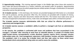 9. Apprenticeship training - This training approach began in the Middle Ages when those who wanted to
learn trade skill bound themselves to a master craftsman and worked under his guidance. Apprenticeship
training is a structured process by which people become skilled workers through a combination of classroom
instruction and on-the-job training.
10. In-basket exercise - In this technique, the trainees are provided background information on a simulated
firm and its products, and key personnel. After this, the trainees are provided with in-basket of memos,
letters, reports, requests and other documents related with the firm. The trainee must make sense out of
this mass of paperwork and prepare memos, make notes and delegate tasks within a limited time period."
The in-basket exercise measures administrative skills that are critical for effective performance in
supervisory and managerial jobs.
An in-basket exercise assesses a candidate's ability to perform a manager’s job from an administrative
perspective.
In the exercise, the candidate is confronted with issues and problems that have accumulated in the
manager’s "in-basket" after returning to work from an extended absence. A sample of in-basket items
might include memos, correspondence, e-mails, directives, requests, reports, forms, messages, minutes,
hand-written notes, etc., from management, supervisors, staff members, inmates, and other stakeholders.
The candidate's task is to review the in-basket items and then take action on these varied issues.
Standardized criteria and predefined rating scales are used to assess the candidate.
 