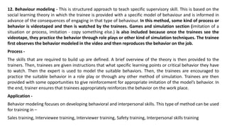 12. Behaviour modeling - This is structured approach to teach specific supervisory skill. This is based on the
social learning theory in which the trainee is provided with a specific model of behaviour and is informed in
advance of the consequences of engaging in that type of behaviour. In this method, some kind of process or
behavior is videotaped and then is watched by the trainees. Games and simulation section (imitation of a
situation or process, imitation - copy something else.) is also included because once the trainees see the
videotape, they practice the behavior through role plays or other kind of simulation techniques. The trainee
first observes the behavior modeled in the video and then reproduces the behavior on the job.
Process -
The skills that are required to build up are defined. A brief overview of the theory is then provided to the
trainers. Then, trainees are given instructions that what specific learning points or critical behavior they have
to watch. Then the expert is used to model the suitable behaviors. Then, the trainees are encouraged to
practice the suitable behavior in a role play or through any other method of simulation. Trainees are then
provided with some opportunities to give reinforcement for appropriate imitation of the model’s behavior. In
the end, trainer ensures that trainees appropriately reinforces the behavior on the work place.
Application -
Behavior modeling focuses on developing behavioral and interpersonal skills. This type of method can be used
for training in –
Sales training, Interviewee training, Interviewer training, Safety training, Interpersonal skills training
 