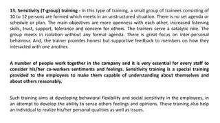 13. Sensitivity (T-group) training - In this type of training, a small group of trainees consisting of
10 to 12 persons are formed which meets in an unstructured situation. There is no set agenda or
schedule or plan. The main objectives are more openness with each other, increased listening
skills, trust, support, tolerance and concern for others. The trainers serve a catalytic role. The
group meets in isolation without any formal agenda. There is great focus on inter-personal
behaviour. And, the trainer provides honest but supportive feedback to members on how they
interacted with one another.
A number of people work together in the company and it is very essential for every staff to
consider his/her co-workers sentiments and feelings. Sensitivity training is a special training
provided to the employees to make them capable of understanding about themselves and
about others reasonably.
Such training aims at developing behavioral flexibility and social sensitivity in the employees, in
an attempt to develop the ability to sense others feelings and opinions. These training also help
an individual to realize his/her personal qualities as well as issues.
 