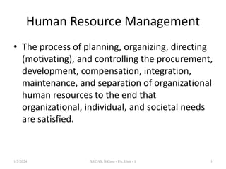 Human Resource Management
• The process of planning, organizing, directing
(motivating), and controlling the procurement,
development, compensation, integration,
maintenance, and separation of organizational
human resources to the end that
organizational, individual, and societal needs
are satisfied.
1/3/2024 1
SRCAS, B Com - PA, Unit - 1
 