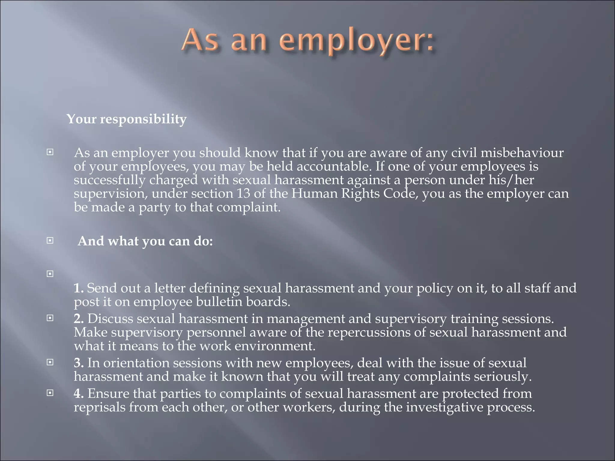 Your responsibility   As an employer you should know that if you are aware of any civil misbehaviour of your employees, you may be held accountable. If one of your employees is successfully charged with sexual harassment against a person under his/her supervision, under section 13 of the Human Rights Code, you as the employer can be made a party to that complaint.   And what you can do: 1.  Send out a letter defining sexual harassment and your policy on it, to all staff and post it on employee bulletin boards. 2.  Discuss sexual harassment in management and supervisory training sessions. Make supervisory personnel aware of the repercussions of sexual harassment and what it means to the work environment. 3.  In orientation sessions with new employees, deal with the issue of sexual harassment and make it known that you will treat any complaints seriously. 4.  Ensure that parties to complaints of sexual harassment are protected from reprisals from each other, or other workers, during the investigative process. 